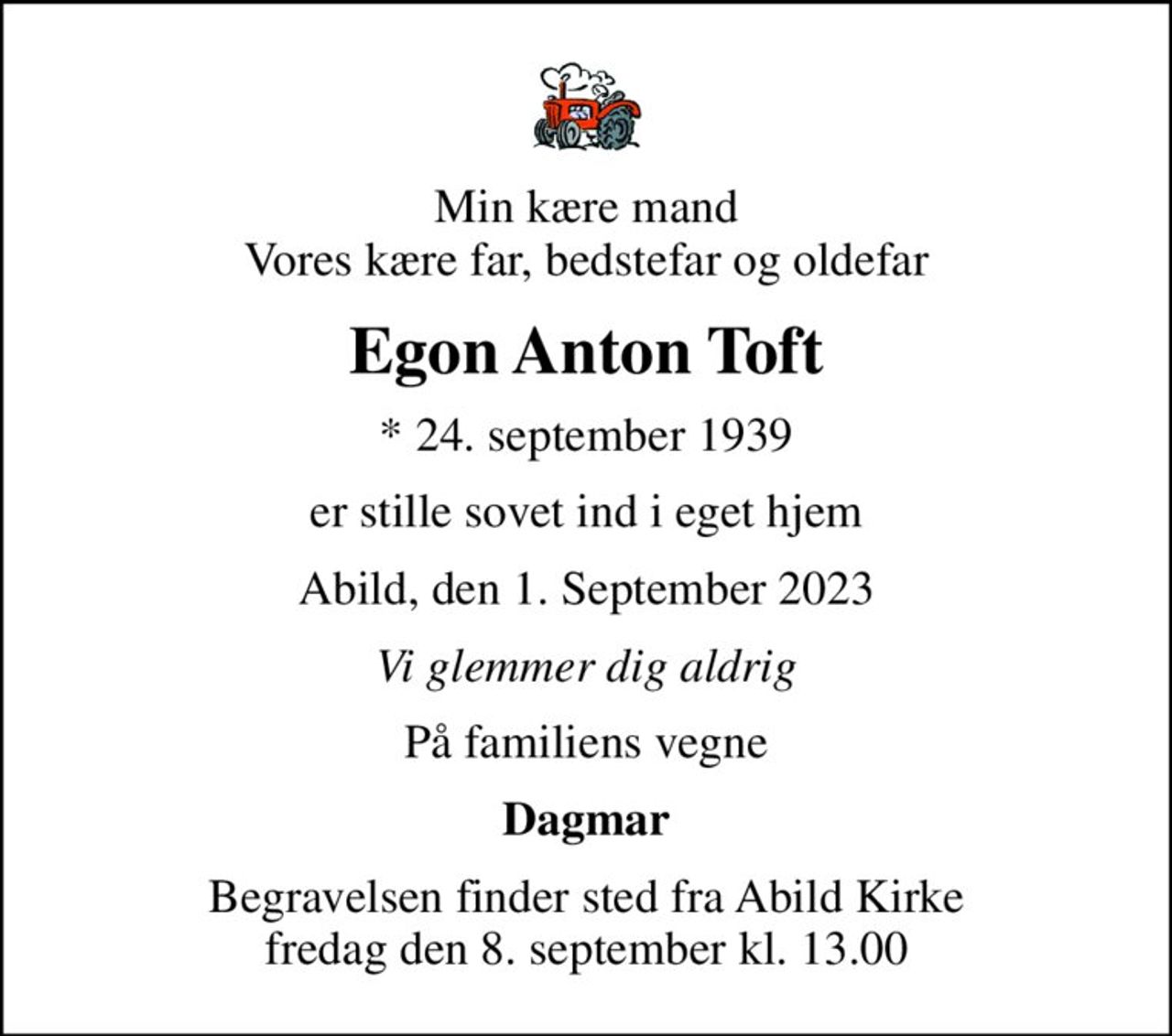 Min kære mand Vores kære far, bedstefar og oldefar
Egon Anton Toft
* 24. september 1939
er stille sovet ind i eget hjem
Abild, den 1. September 2023
Vi glemmer dig aldrig
På familiens vegne
Dagmar
Begravelsen finder sted fra Abild Kirke  fredag den 8. september kl. 13.00