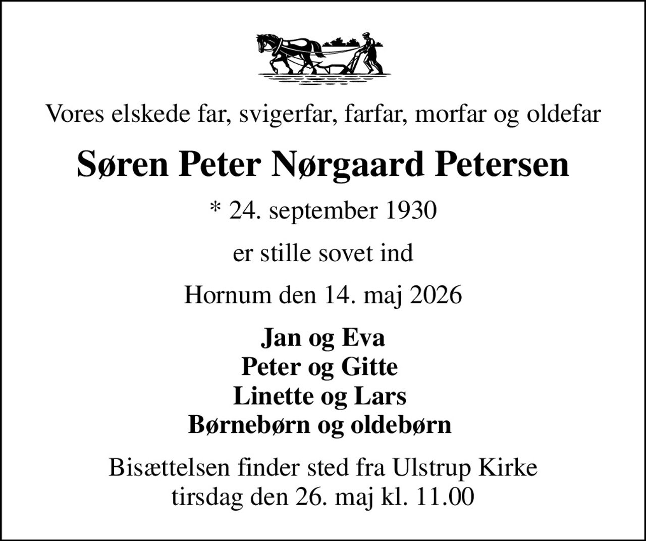 Vores elskede far, svigerfar, farfar, morfar og oldefar
Søren Peter Nørgaard Petersen
* 24. september 1930
er stille sovet ind
Hornum den 14. maj 2026
Jan og Eva Peter og Gitte  Linette og Lars  Børnebørn og oldebørn 
Bisættelsen finder sted fra Ulstrup Kirke  tirsdag den 26. maj kl. 11.00