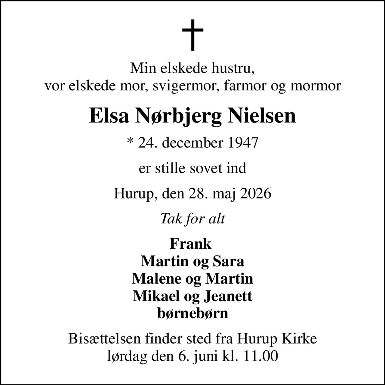 Min elskede hustru, vor elskede mor, svigermor, farmor og mormor
Elsa Nørbjerg Nielsen
* 24. december 1947
er stille sovet ind
Hurup, den 28. maj 2026
Tak for alt
Frank  Martin og Sara Malene og Martin Mikael og Jeanett børnebørn
Bisættelsen finder sted fra Hurup Kirke  lørdag den 6. juni kl. 11.00