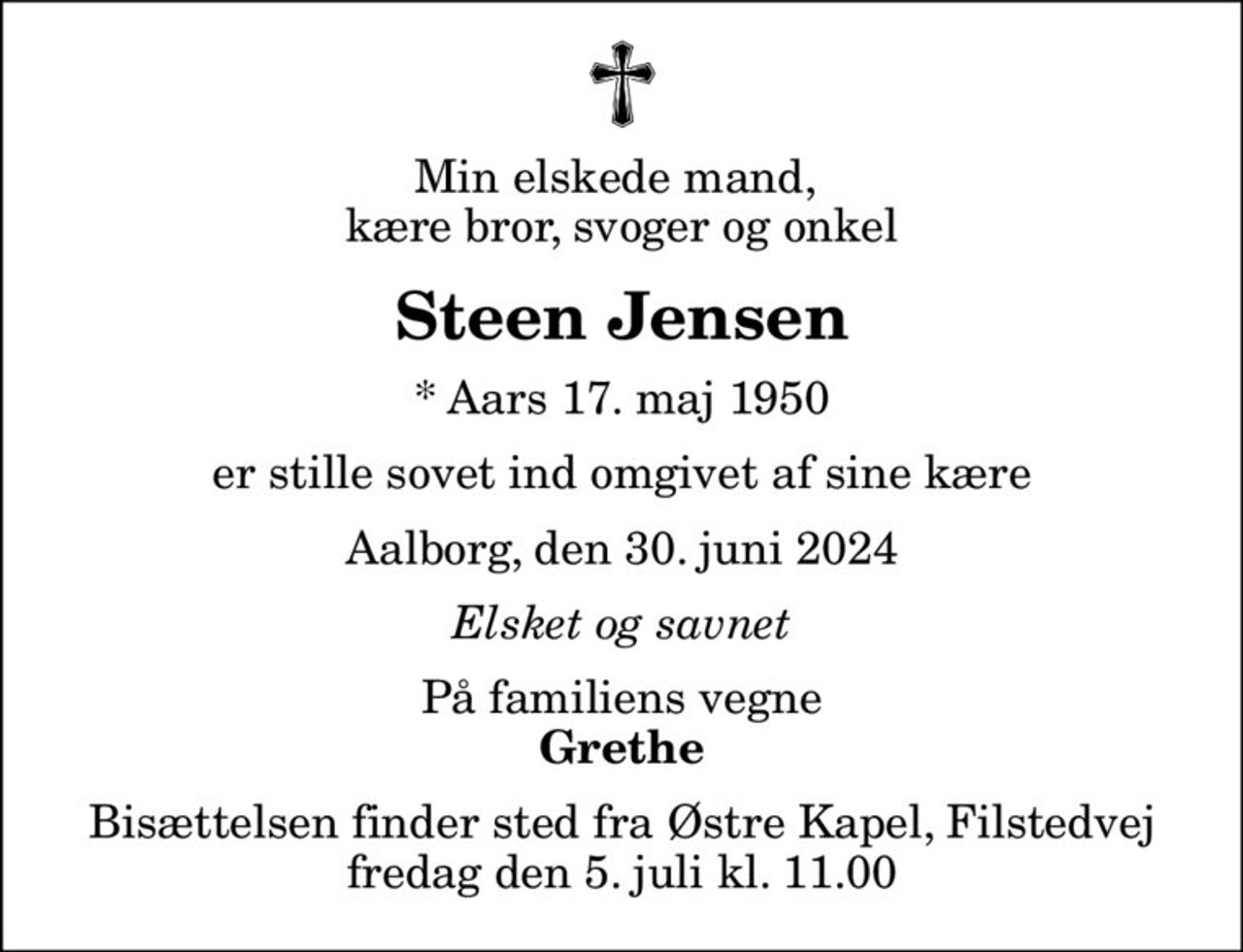 Min elskede mand,  kære bror, svoger og onkel
Steen Jensen
* Aars 17. maj 1950
er stille sovet ind omgivet af sine kære
Aalborg, den 30. juni 2024
Elsket og savnet
På familiens vegne
Grethe
Bisættelsen finder sted fra Østre Kapel, Filstedvej  fredag den 5. juli kl. 11.00