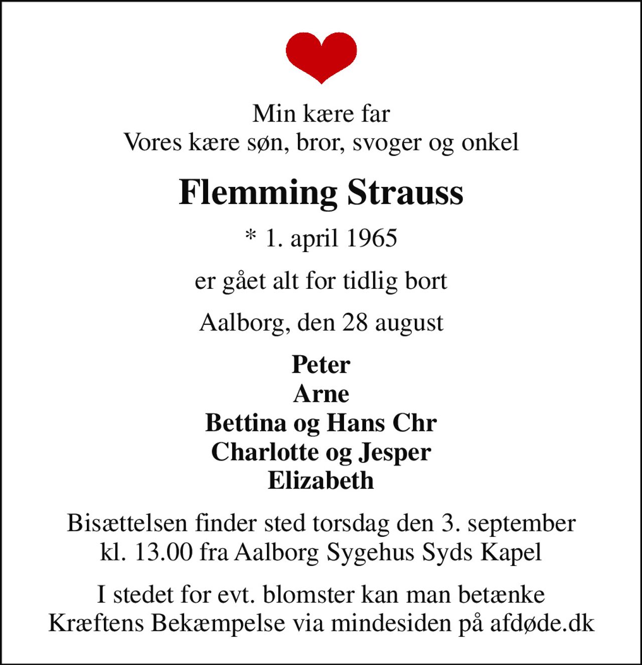 Min kære far Vores kære søn, bror, svoger og onkel
Flemming Strauss
* 1. april 1965
er gået alt for tidlig bort
Aalborg, den 28 august
Peter Arne Bettina og Hans Chr Charlotte og Jesper Elizabeth
Bisættelsen finder sted torsdag den 3. september kl. 13.00 fra Aalborg Sygehus Syds Kapel
I stedet for evt. blomster kan man betænke
					Kræftens Bekæmpelse via mindesiden på afdøde.dk