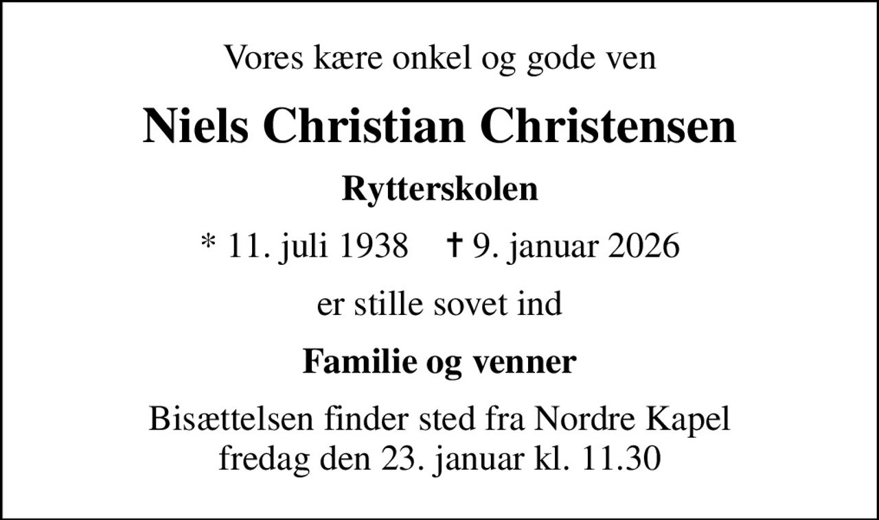 Vores kære onkel og gode ven
Niels Christian Christensen
Rytterskolen
* 11. juli 1938    ✝ 9. januar 2026
er stille sovet ind
Familie og venner
Bisættelsen finder sted fra Nordre Kapel  fredag den 23. januar kl. 11.30