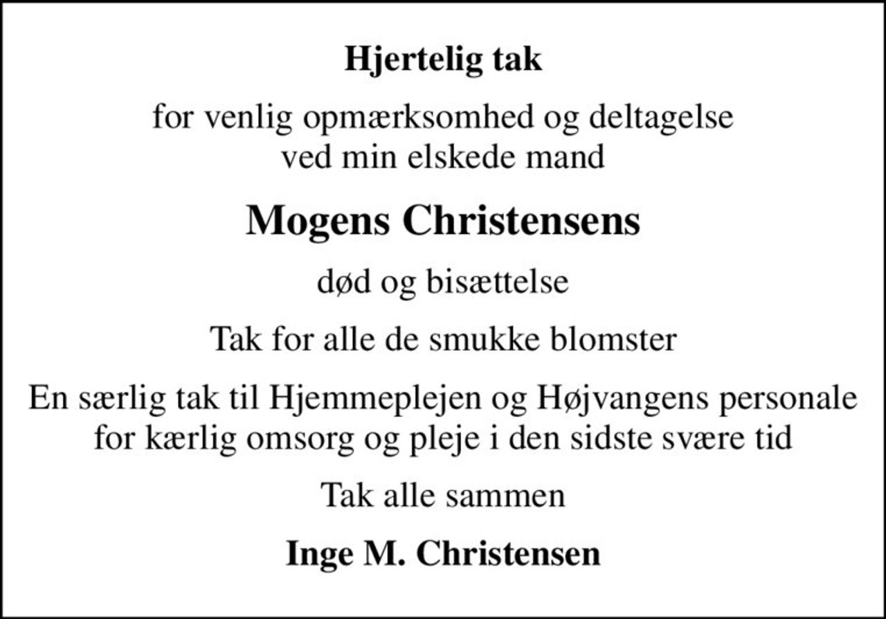 Hjertelig tak
for venlig opmærksomhed og deltagelse ved min elskede mand
Mogens Christensens
død og bisættelse
Tak for alle de smukke blomster
En særlig tak til Hjemmeplejen og Højvangens personale for kærlig omsorg og pleje i den sidste svære tid
Tak alle sammen
Inge M. Christensen