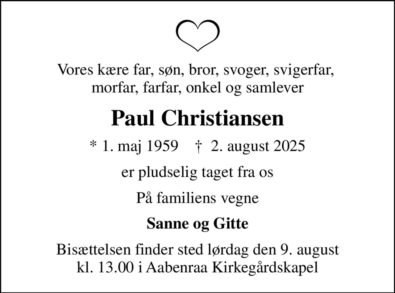 Vores kære far, søn, bror, svoger, svigerfar,  morfar, farfar, onkel og samlever
Paul Christiansen
* 1. maj 1959    ✝ 2. august 2025
er pludselig taget fra os
På familiens vegne
Sanne og Gitte
Bisættelsen finder sted lørdag den 9. august kl. 13.00 i Aabenraa Kirkegårdskapel