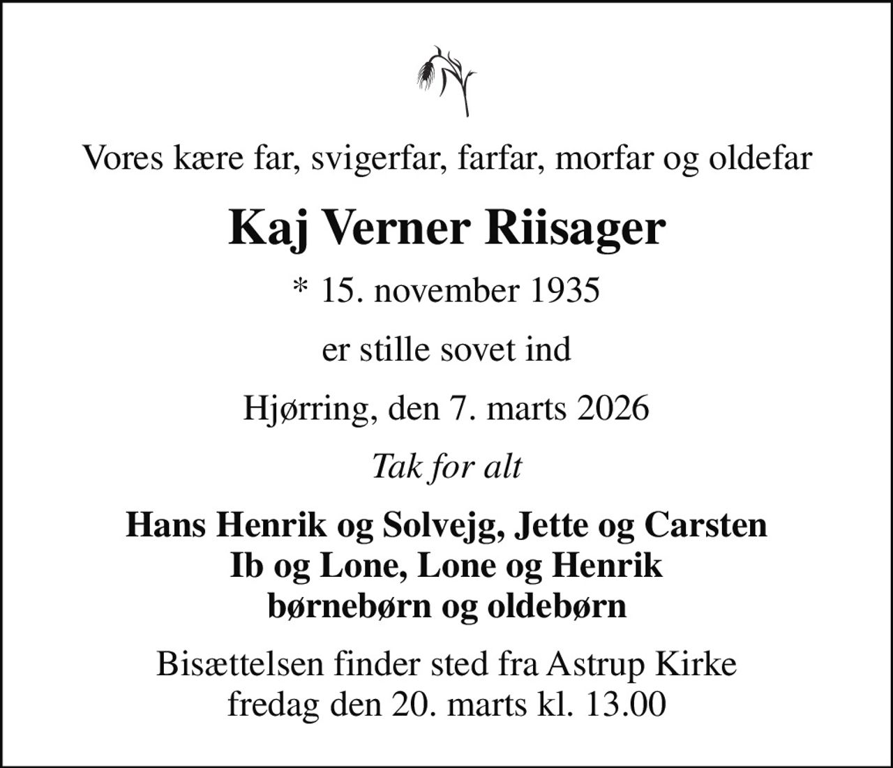 Vores kære far, svigerfar, farfar, morfar og oldefar
Kaj Verner Riisager
* 15. november 1935
er stille sovet ind
Hjørring, den 7. marts 2026
Tak for alt
Hans Henrik og Solvejg, Jette og Carsten Ib og Lone, Lone og Henrik børnebørn og oldebørn
Bisættelsen finder sted fra Astrup Kirke  fredag den 20. marts kl. 13.00