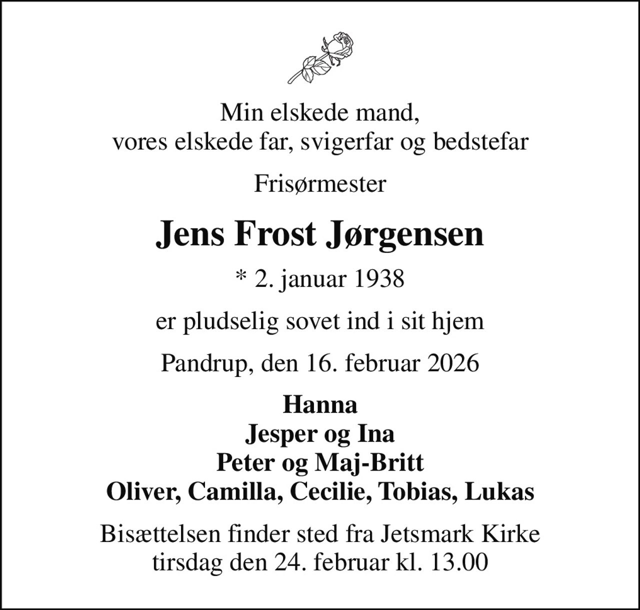 Min elskede mand, vores elskede far, svigerfar og bedstefar
Frisørmester
Jens Frost Jørgensen
* 2. januar 1938
er pludselig sovet ind i sit hjem
Pandrup, den 16. februar 2026
Hanna Jesper og Ina Peter og Maj-Britt Oliver, Camilla, Cecilie, Tobias, Lukas
Bisættelsen finder sted fra Jetsmark Kirke  tirsdag den 24. februar kl. 13.00