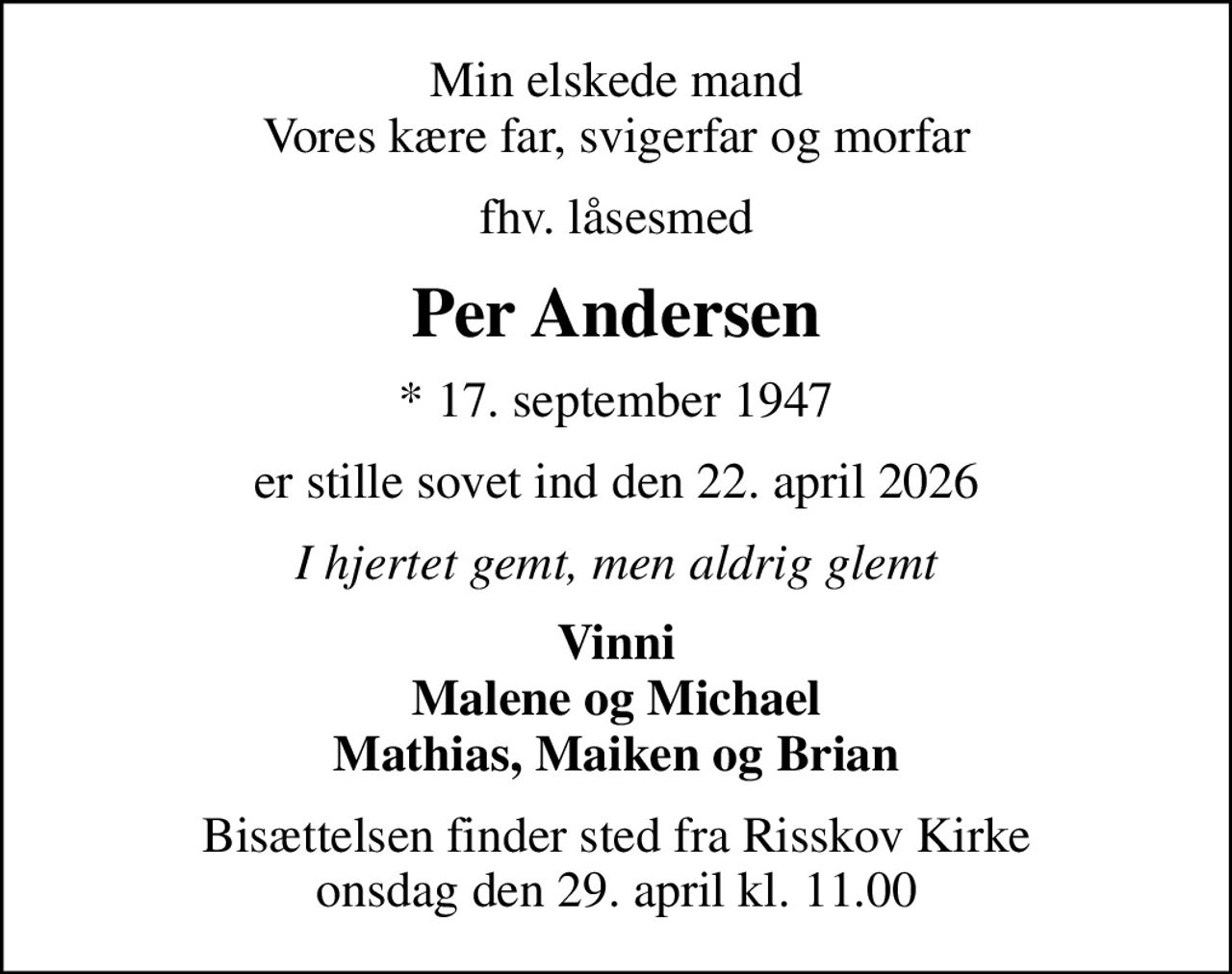 Min elskede mand Vores kære far, svigerfar og morfar
fhv. låsesmed
Per Andersen
* 17. september 1947
er stille sovet ind den 22. april 2026
I hjertet gemt, men aldrig glemt
Vinni Malene og Michael Mathias, Maiken og Brian
Bisættelsen finder sted fra Risskov Kirke  onsdag den 29. april kl. 11.00