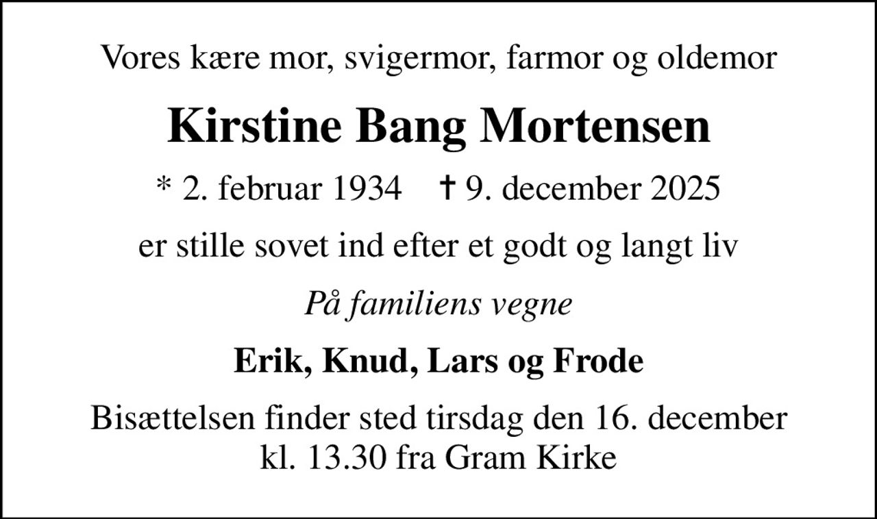 Vores kære mor, svigermor, farmor og oldemor
Kirstine Bang Mortensen
* 2. februar 1934    ✝ 9. december 2025
er stille sovet ind efter et godt og langt liv
På familiens vegne
Erik, Knud, Lars og Frode
Bisættelsen finder sted tirsdag den 16. december kl. 13.30 fra Gram Kirke