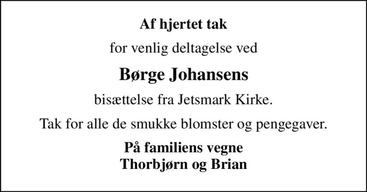 Af hjertet tak
for venlig deltagelse ved
Børge Johansens
bisættelse fra Jetsmark Kirke.
Tak for alle de smukke blomster og pengegaver.
På familiens vegne Thorbjørn og Brian