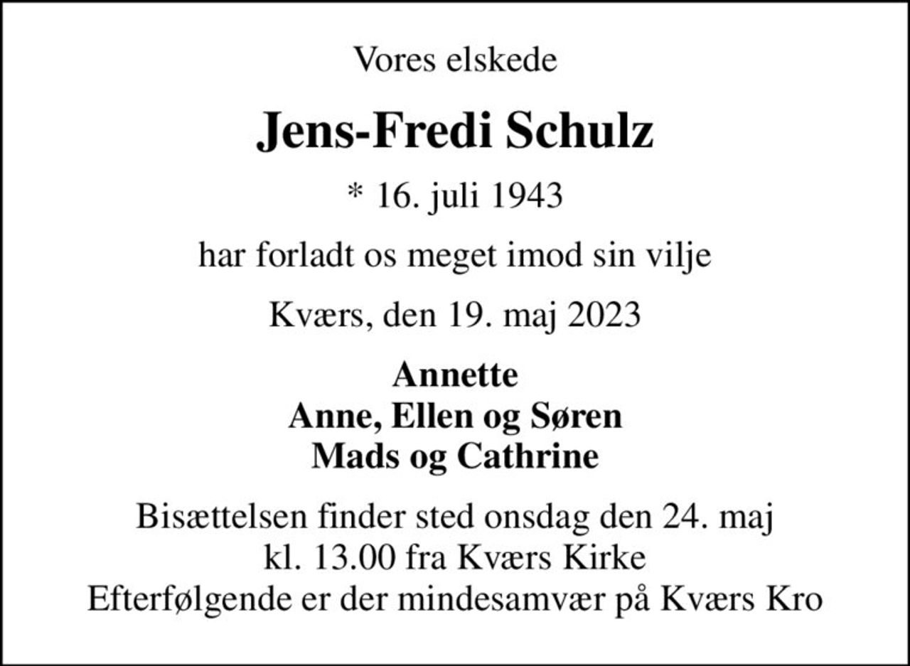 Vores elskede
Jens-Fredi Schulz
* 16. juli 1943
har forladt os meget imod sin vilje
Kværs, den 19. maj 2023
Annette Anne, Ellen og Søren Mads og Cathrine
Bisættelsen finder sted onsdag den 24. maj kl. 13.00 fra Kværs Kirke Efterfølgende er der mindesamvær på Kværs Kro