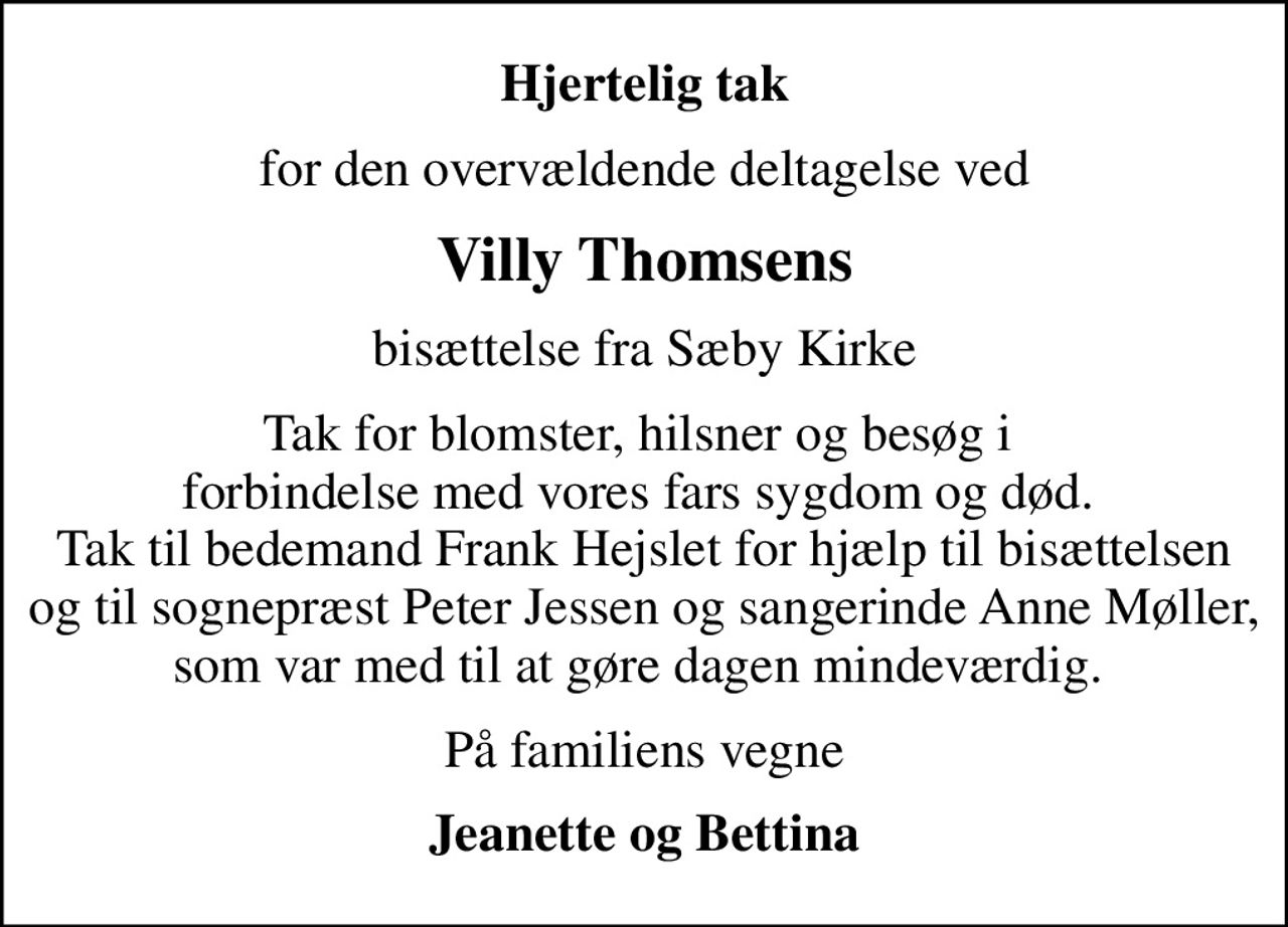 Hjertelig tak
for den overvældende deltagelse ved
Villy Thomsens
bisættelse fra Sæby Kirke
Tak for blomster, hilsner og besøg i  forbindelse med vores fars sygdom og død.  Tak til bedemand Frank Hejslet for hjælp til bisættelsen og til sognepræst Peter Jessen og sangerinde Anne Møller, som var med til at gøre dagen mindeværdig. 
På familiens vegne
Jeanette og Bettina