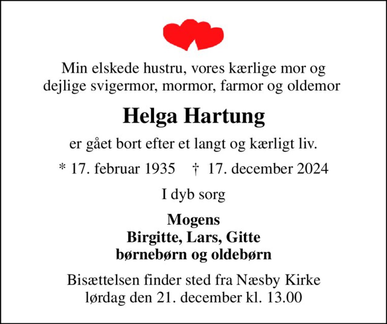 Min elskede hustru, vores kærlige mor og dejlige svigermor, mormor, farmor og oldemor 
Helga Hartung
er gået bort efter et langt og kærligt liv.
* 17. februar 1935    ✝ 17. december 2024
I dyb sorg
Mogens Birgitte, Lars, Gitte børnebørn og oldebørn
Bisættelsen finder sted fra Næsby Kirke  lørdag den 21. december kl. 13.00