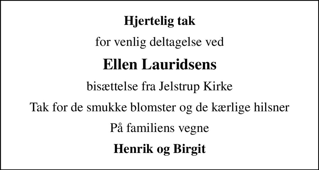 Hjertelig tak
for venlig deltagelse ved
Ellen Lauridsens
bisættelse fra Jelstrup Kirke
Tak for de smukke blomster og de kærlige hilsner
På familiens vegne
Henrik og Birgit