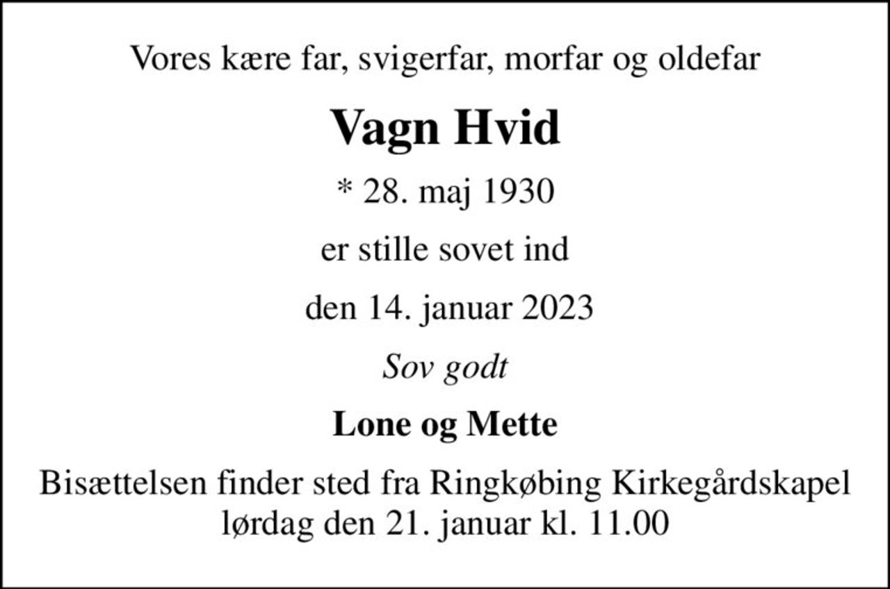 Vores kære far, svigerfar, morfar og oldefar
Vagn Hvid
* 28. maj 1930
er stille sovet ind
 den 14. januar 2023
Sov godt
Lone og Mette
Bisættelsen finder sted fra Ringkøbing Kirkegårdskapel  lørdag den 21. januar kl. 11.00