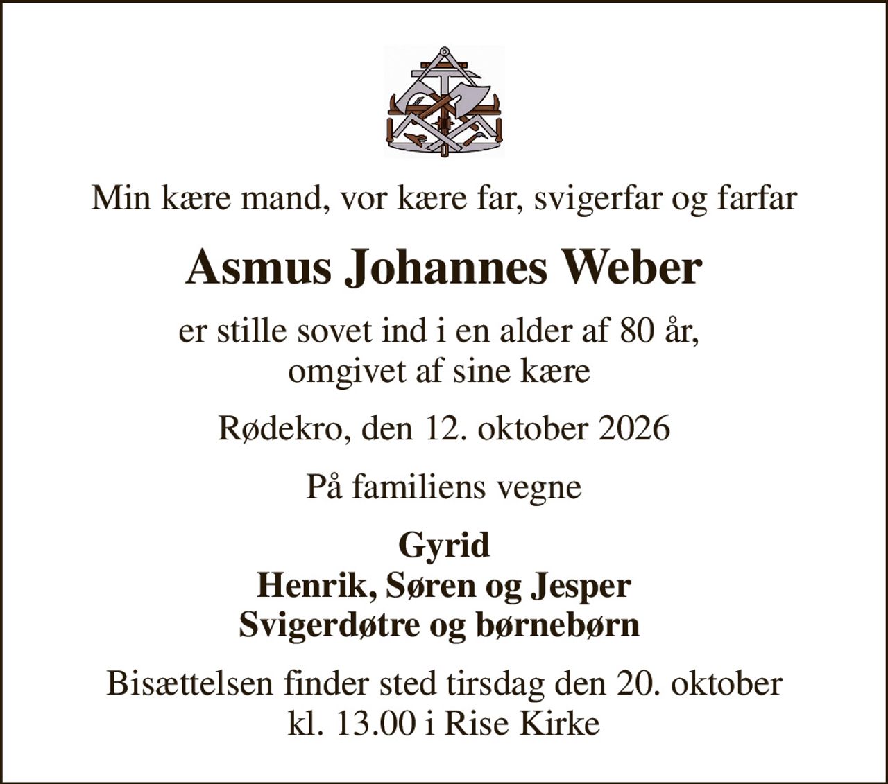 Min kære mand, vor kære far, svigerfar og farfar
Asmus Johannes Weber
er stille sovet ind i en alder af 80 år,  omgivet af sine kære 
Rødekro, den 12. oktober 2026
På familiens vegne
Gyrid Henrik, Søren og Jesper Svigerdøtre og børnebørn 
Bisættelsen finder sted tirsdag den 20. oktober kl. 13.00 i Rise Kirke
