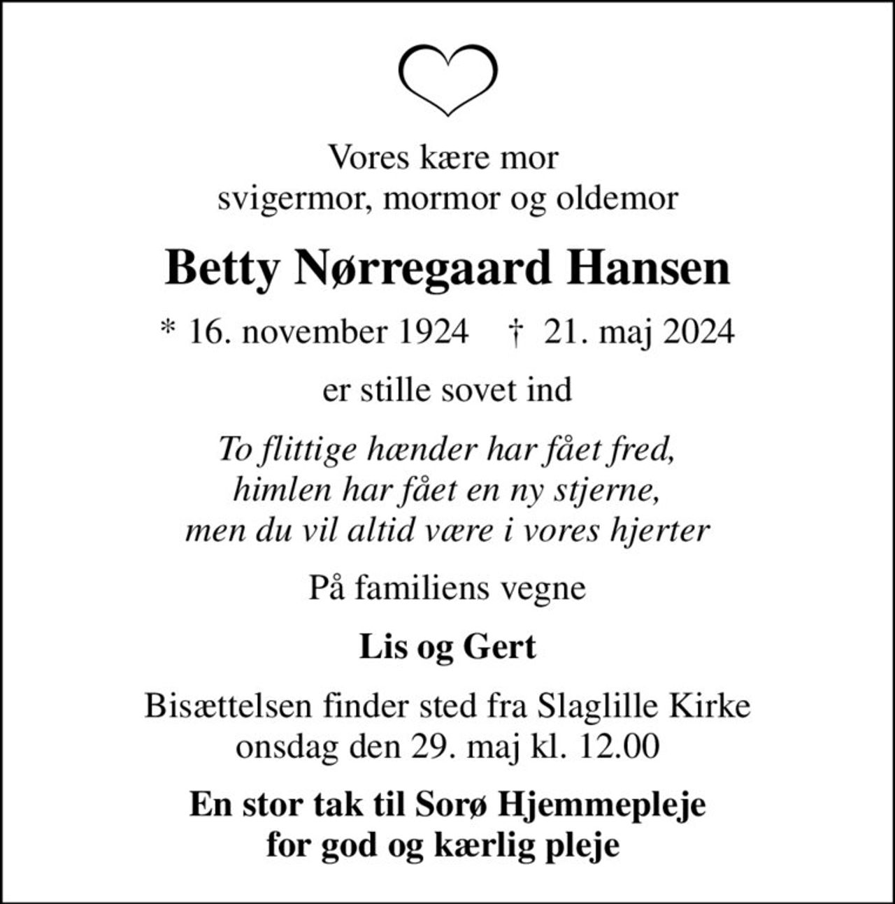 Vores kære mor  svigermor, mormor og oldemor
Betty Nørregaard Hansen
* 16. november 1924    ✝ 21. maj 2024
er stille sovet ind
To flittige hænder har fået fred, himlen har fået en ny stjerne, men du vil altid være i vores hjerter
På familiens vegne
Lis og Gert
Bisættelsen finder sted fra Slaglille Kirke  onsdag den 29. maj kl. 12.00 
En stor tak til Sorø Hjemmepleje for god og kærlig pleje