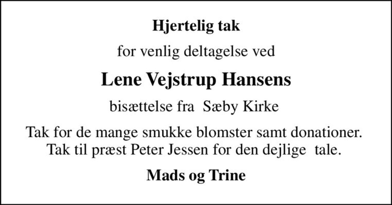 Hjertelig tak
for venlig deltagelse ved
Lene Vejstrup Hansens
bisættelse fra  Sæby Kirke 
Tak for de mange smukke blomster samt donationer.  Tak til præst Peter Jessen for den dejlige  tale. 
Mads og Trine