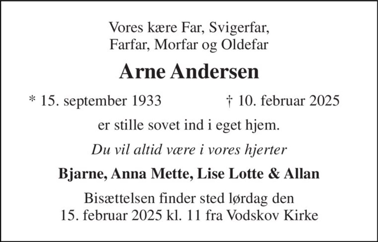 Vores kære Far, Svigerfar, Farfar, Morfar og Oldefar 
Arne Andersen 
* 15. september 1933 
† 10. februar 2025 
er stille sovet ind i eget hjem. 
Du vil altid være i vores hjerter 
Bjarne, Anna Mette, Lise Lotte & Allan 
Bisættelsen finder sted lørdag den 15. februar 2025 kl. 11 fra Vodskov Kirke
