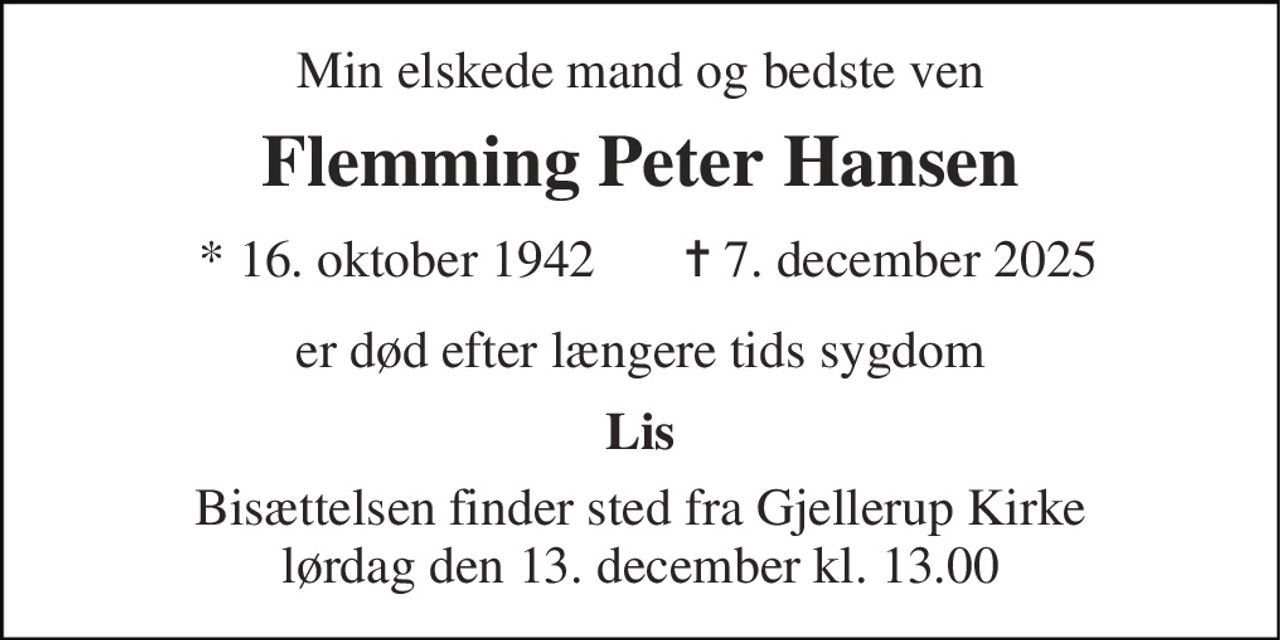 Min elskede mand og bedste ven 
Flemming Peter Hansen 
* 16. oktober 1942 
✝ 7. december 2025 
er død efter længere tids sygdom 
Lis 
Bisættelsen finder sted fra Gjellerup Kirke lørdag den 13. december kl. 13.00