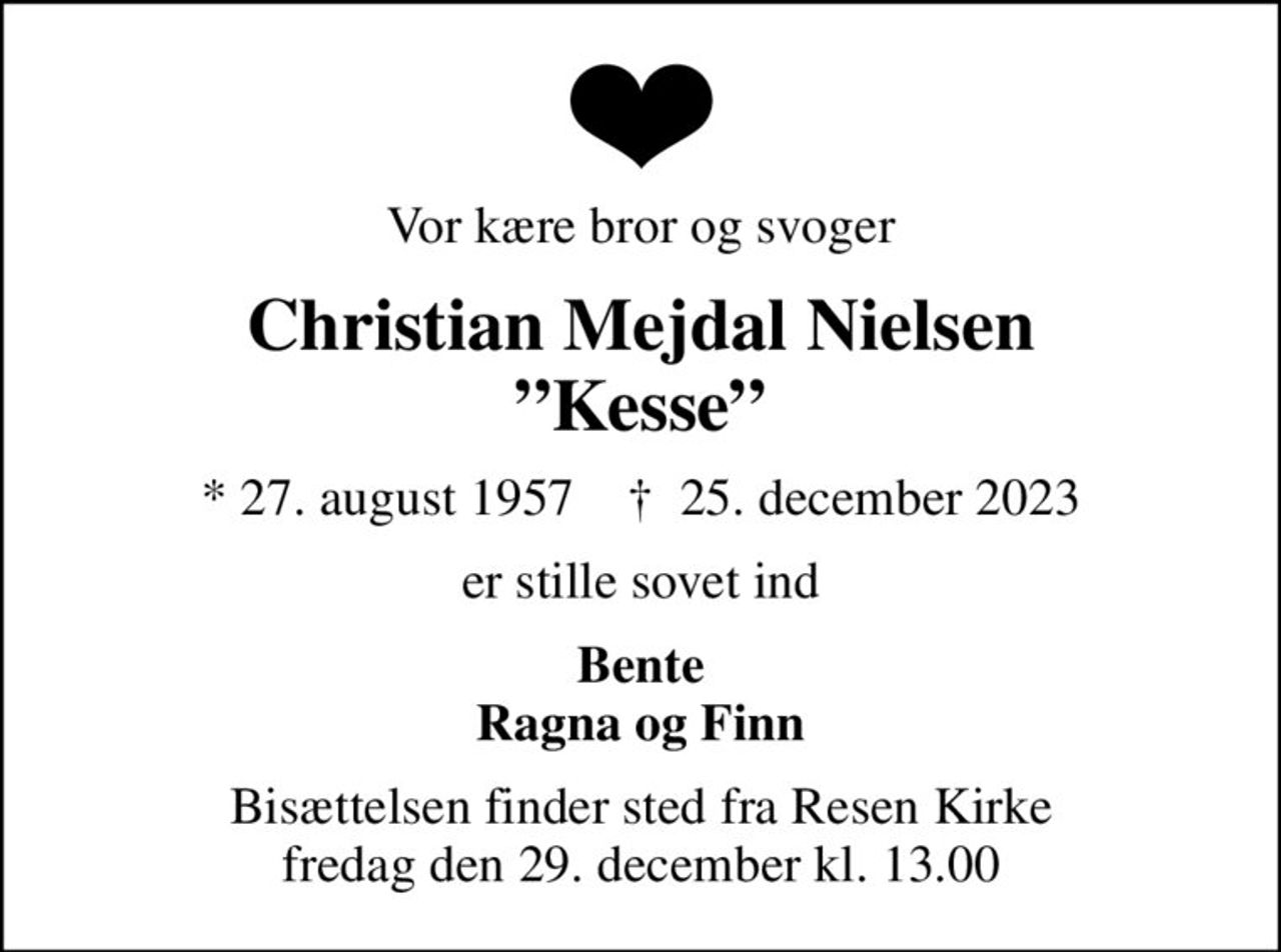 Vor kære bror og svoger
Christian Mejdal Nielsen Kesse
* 27. august 1957    ✝ 25. december 2023
er stille sovet ind
Bente Ragna og Finn
Bisættelsen finder sted fra Resen Kirke  fredag den 29. december kl. 13.00