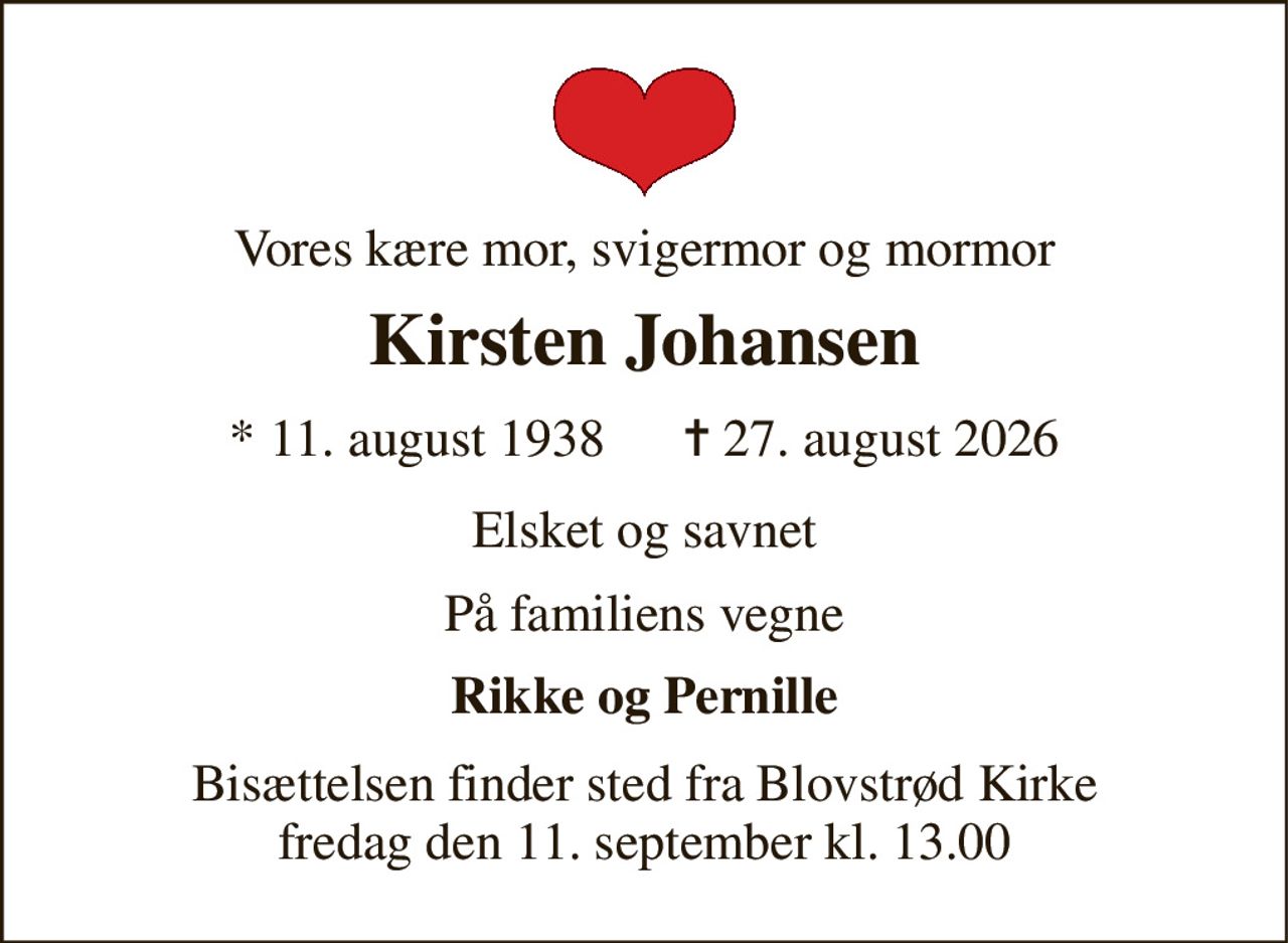 Vores kære mor, svigermor og mormor 
Kirsten Johansen 
* 11. august 1938      ✝ 27. august 2026 
Elsket og savnet 
På familiens vegne 
Rikke og Pernille 
Bisættelsen finder sted fra Blovstrød Kirke fredag den 11. september kl. 13.00