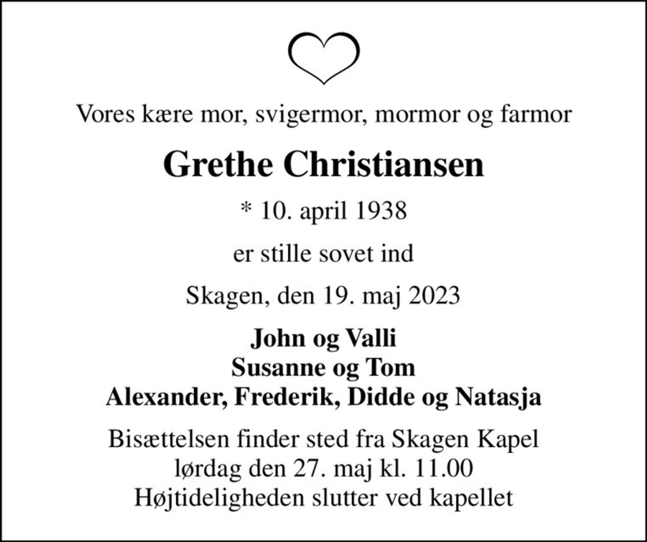 Vores kære mor, svigermor, mormor og farmor
Grethe Christiansen
* 10. april 1938
er stille sovet ind
Skagen, den 19. maj 2023
John og Valli Susanne og Tom Alexander, Frederik, Didde og Natasja
Bisættelsen finder sted fra Skagen Kapel  lørdag den 27. maj kl. 11.00  Højtideligheden slutter ved kapellet