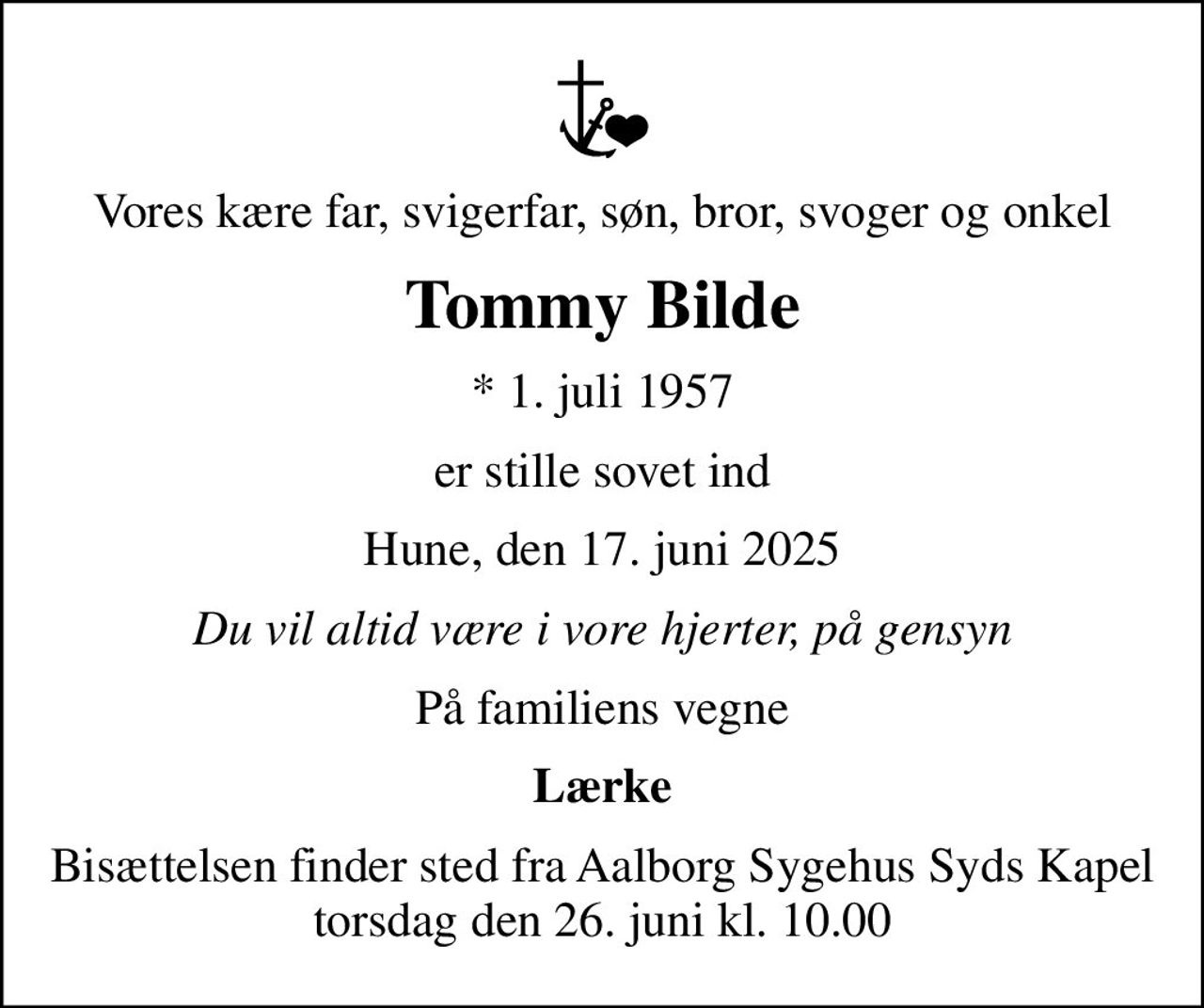 Vores kære far, svigerfar, søn, bror, svoger og onkel
Tommy Bilde
* 1. juli 1957
er stille sovet ind
Hune, den 17. juni 2025
Du vil altid være i vore hjerter, på gensyn
På familiens vegne
Lærke
Bisættelsen finder sted fra Aalborg Sygehus Syds Kapel torsdag den 26. juni kl. 10.00