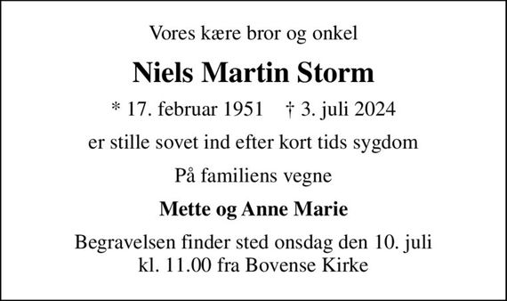 Vores kære bror og onkel
Niels Martin Storm
* 17. februar 1951    &#x271d; 3. juli 2024
er stille sovet ind efter kort tids sygdom
På familiens vegne
Mette og Anne Marie
Begravelsen finder sted onsdag den 10. juli kl. 11.00 fra Bovense Kirke