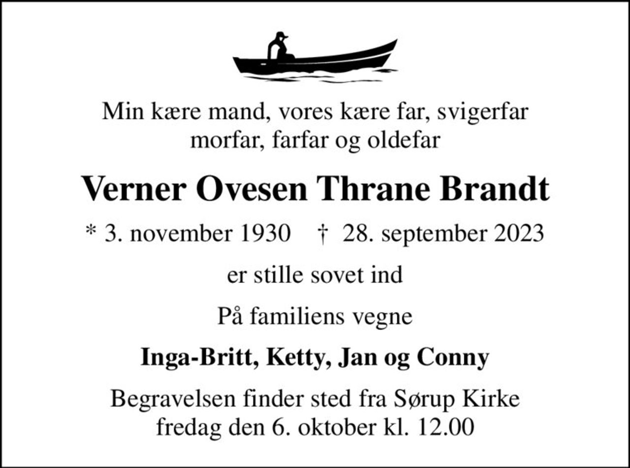 Min kære mand, vores kære far, svigerfar morfar, farfar og oldefar
Verner Ovesen Thrane Brandt
* 3. november 1930    ✝ 28. september 2023
er stille sovet ind
På familiens vegne
Inga-Britt, Ketty, Jan og Conny
Begravelsen finder sted fra Sørup Kirke  fredag den 6. oktober kl. 12.00