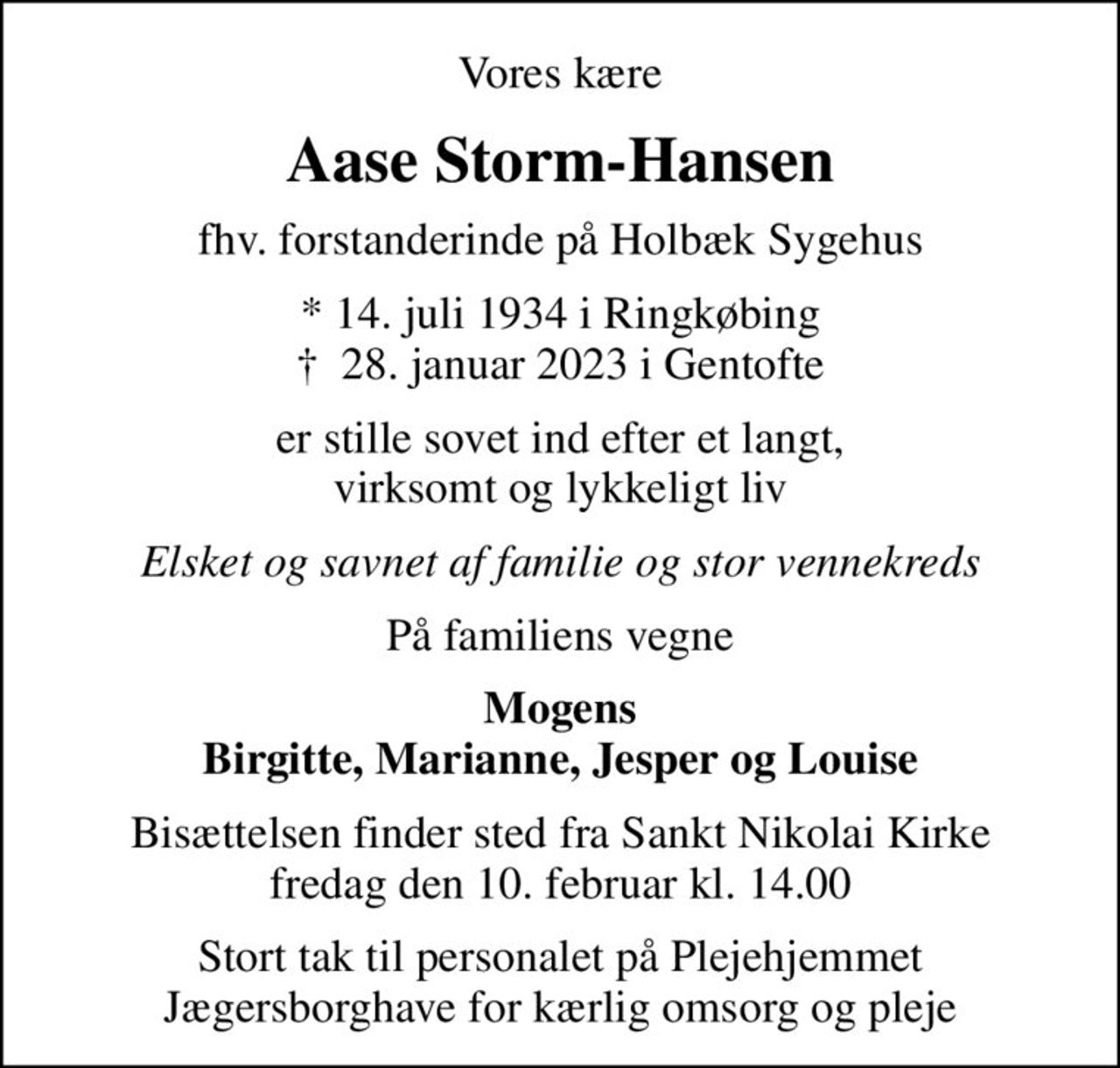 Vores kære
Aase Storm-Hansen
fhv. forstanderinde på Holbæk Sygehus
* 14. juli 1934 i Ringkøbing
						✝ 28. januar 2023 i Gentofte
er stille sovet ind efter et langt, virksomt og lykkeligt liv
Elsket og savnet af familie og stor vennekreds
På familiens vegne
Mogens Birgitte, Marianne, Jesper og Louise
Bisættelsen finder sted fra Sankt Nikolai Kirke  fredag den 10. februar kl. 14.00 
Stort tak til personalet på Plejehjemmet Jægersborghave for kærlig omsorg og pleje