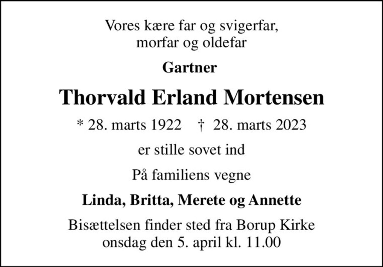 Vores kære far og svigerfar,  morfar og oldefar 
Gartner 
Thorvald Erland Mortensen
* 28. marts 1922    ✝ 28. marts 2023
er stille sovet ind
På familiens vegne
Linda, Britta, Merete og Annette
Bisættelsen finder sted fra Borup Kirke  onsdag den 5. april kl. 11.00