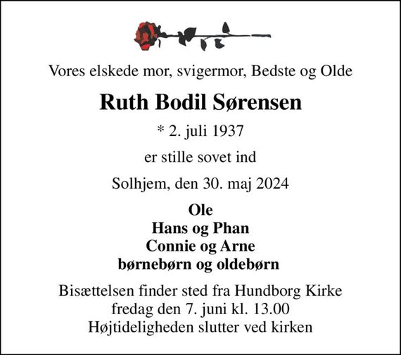 Vores elskede mor, svigermor, Bedste og Olde
Ruth Bodil Sørensen
* 2. juli 1937
er stille sovet ind
Solhjem, den 30. maj 2024
Ole Hans og Phan Connie og Arne børnebørn og oldebørn 
Bisættelsen finder sted fra Hundborg Kirke  fredag den 7. juni kl. 13.00  Højtideligheden slutter ved kirken