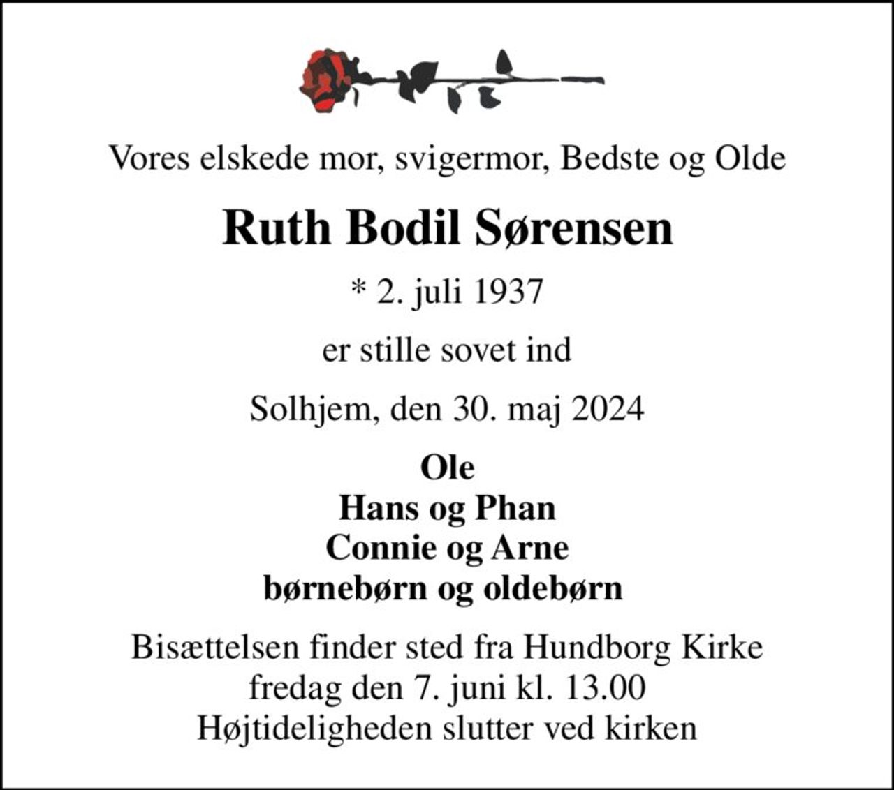 Vores elskede mor, svigermor, Bedste og Olde
Ruth Bodil Sørensen
* 2. juli 1937
er stille sovet ind
Solhjem, den 30. maj 2024
Ole Hans og Phan Connie og Arne børnebørn og oldebørn 
Bisættelsen finder sted fra Hundborg Kirke  fredag den 7. juni kl. 13.00  Højtideligheden slutter ved kirken