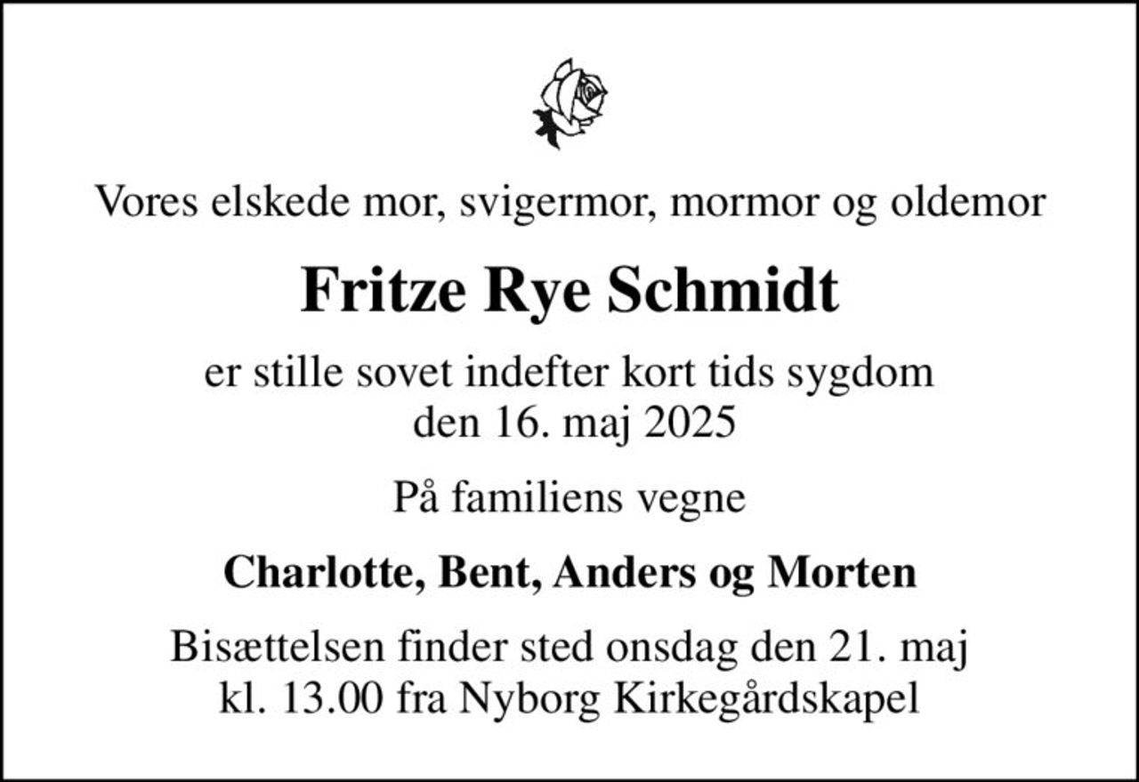 Vores elskede mor, svigermor, mormor og oldemor
Fritze Rye Schmidt
er stille sovet indefter kort tids sygdom  den 16. maj 2025
På familiens vegne
Charlotte, Bent, Anders og Morten
Bisættelsen finder sted onsdag den 21. maj kl. 13.00 fra Nyborg Kirkegårdskapel