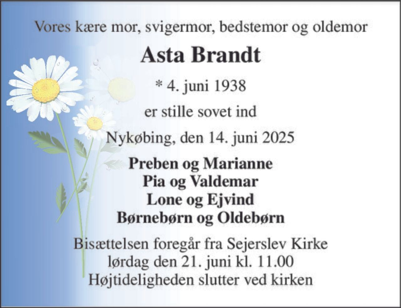 Vores kære mor, svigermor, bedstemor og oldemor 
Asta Brandt 
*​ 4. juni 1938 
er stille sovet ind 
Nykøbing, den 14. juni 2025 
Preben og Marianne Pia og Valdemar Lone og Ejvind Børnebørn og Oldebørn 
Bisættelsen​ foregår fra Sejerslev Kirke​ lørdag den 21. juni​ kl. 11.00 Højtideligheden slutter ved kirken