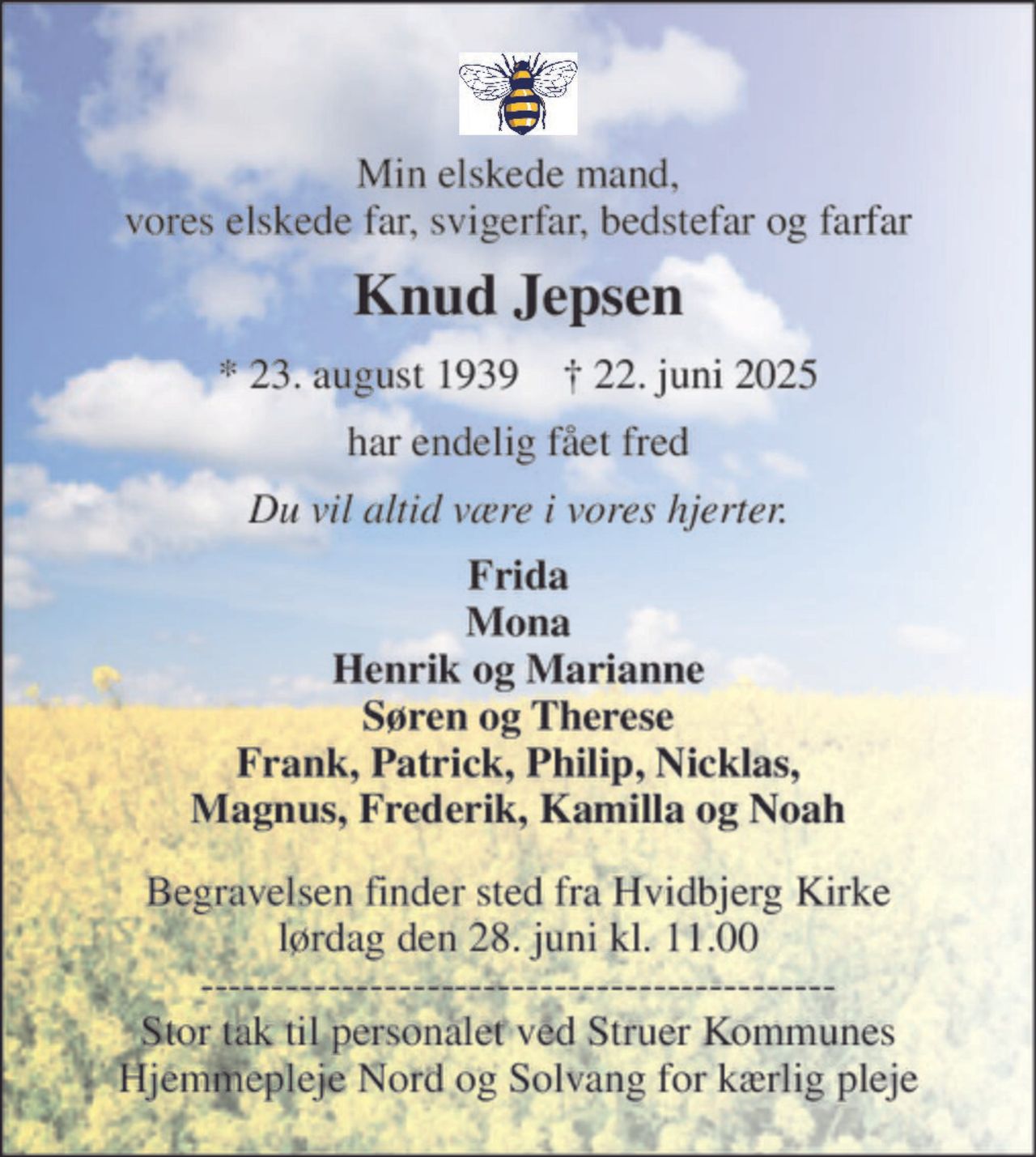Min elskede mand, vores elskede far, svigerfar, bedstefar og farfar 
Knud Jepsen 
* 23. august 1939    † 22. juni 2025 
har endelig fået fred 
Du vil altid være i vores hjerter. 
Frida Mona Henrik og Marianne Søren og Therese Frank, Patrick, Philip, Nicklas, Magnus, Frederik, Kamilla og Noah 
Begravelsen​ finder sted fra Hvidbjerg Kirke​ lørdag den 28. juni​ kl. 11.00 --------------------------------------------- Stor tak til personalet ved Struer Kommunes Hjemmepleje Nord og Solvang for kærlig pleje