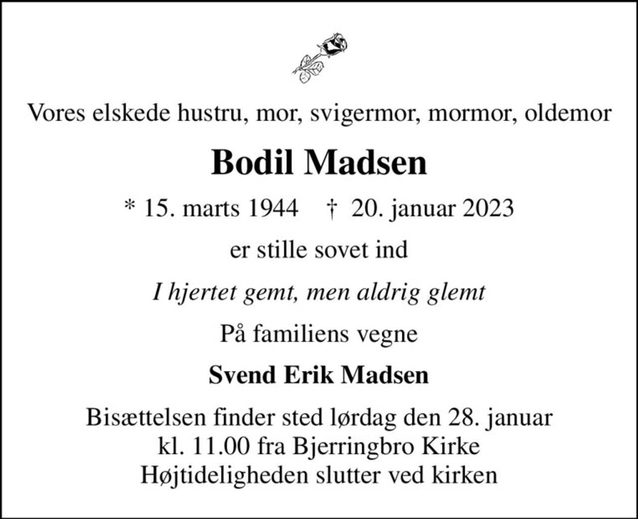 Vores elskede hustru, mor, svigermor, mormor, oldemor
Bodil Madsen
* 15. marts 1944    ✝ 20. januar 2023
er stille sovet ind
I hjertet gemt, men aldrig glemt
På familiens vegne
Svend Erik Madsen
Bisættelsen finder sted lørdag den 28. januar kl. 11.00 fra Bjerringbro Kirke Højtideligheden slutter ved kirken