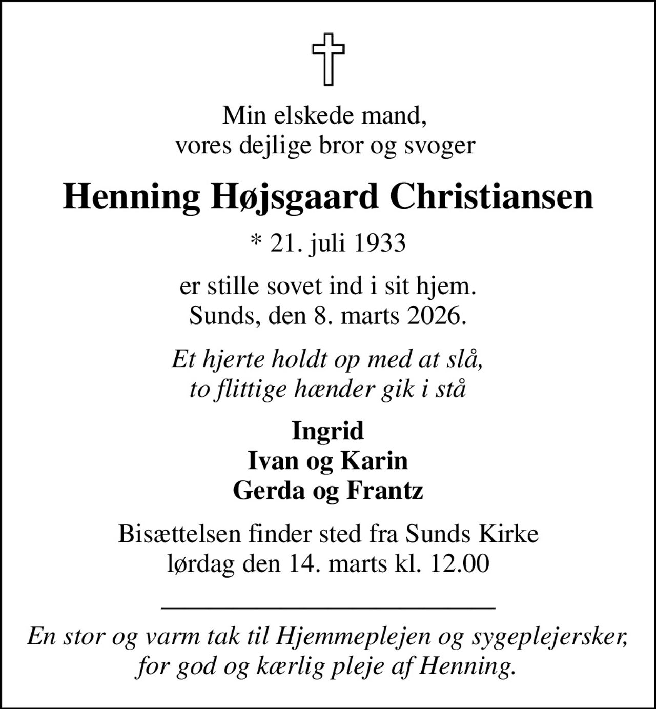 Min elskede mand,  vores dejlige bror og svoger 
Henning Højsgaard Christiansen
* 21. juli 1933
er stille sovet ind i sit hjem. Sunds, den 8. marts 2026.
Et hjerte holdt op med at slå, to flittige hænder gik i stå
Ingrid Ivan og Karin Gerda og Frantz
Bisættelsen finder sted fra Sunds Kirke  lørdag den 14. marts kl. 12.00 
 En stor og varm tak til Hjemmeplejen og sygeplejersker,  for god og kærlig pleje af Henning.