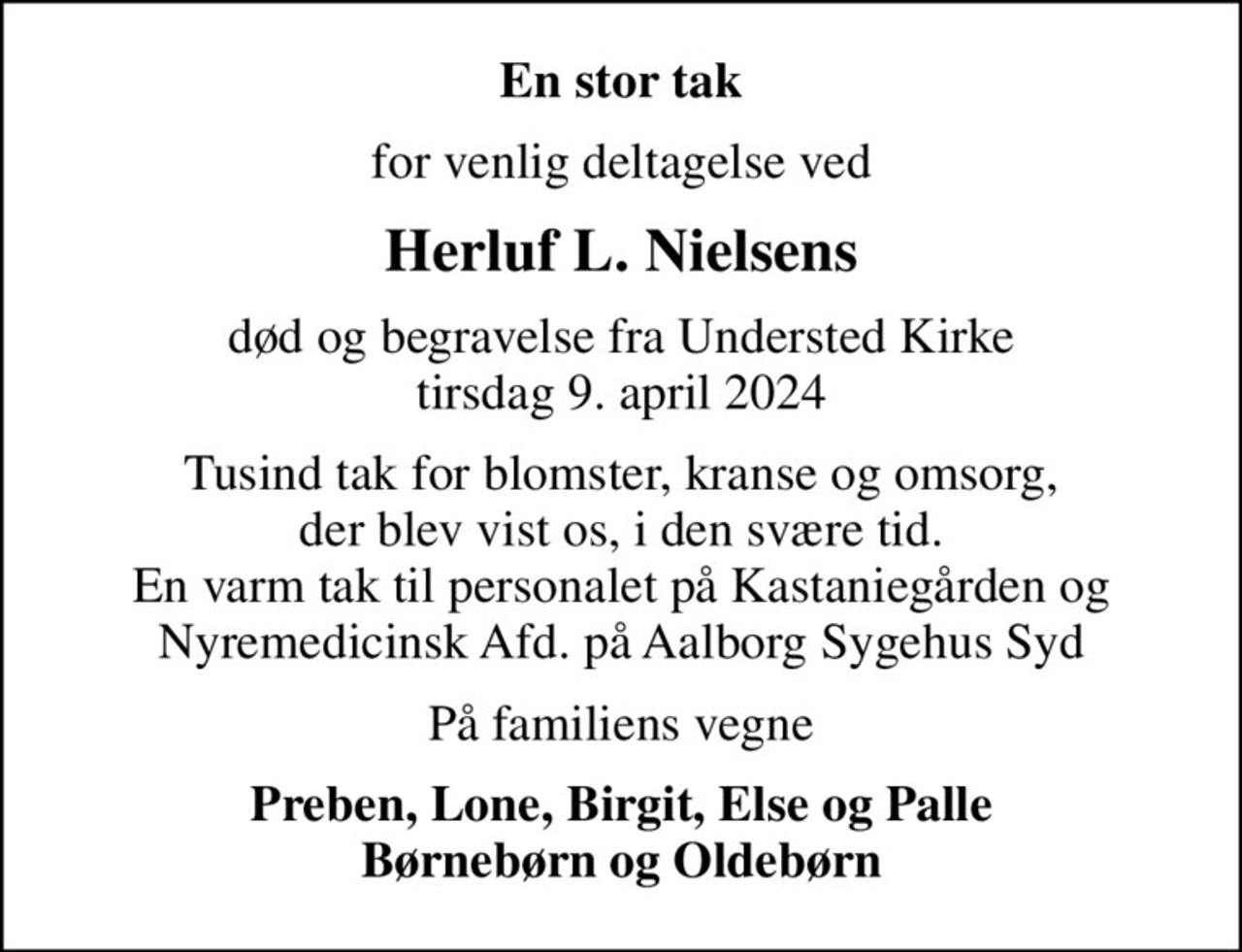 En stor tak
for venlig deltagelse ved
Herluf L. Nielsens
død og begravelse fra Understed Kirke tirsdag 9. april 2024
Tusind tak for blomster, kranse og omsorg, der blev vist os, i den svære tid. En varm tak til personalet på Kastaniegården og Nyremedicinsk Afd. på Aalborg Sygehus Syd
På familiens vegne
Preben, Lone, Birgit, Else og Palle Børnebørn og Oldebørn