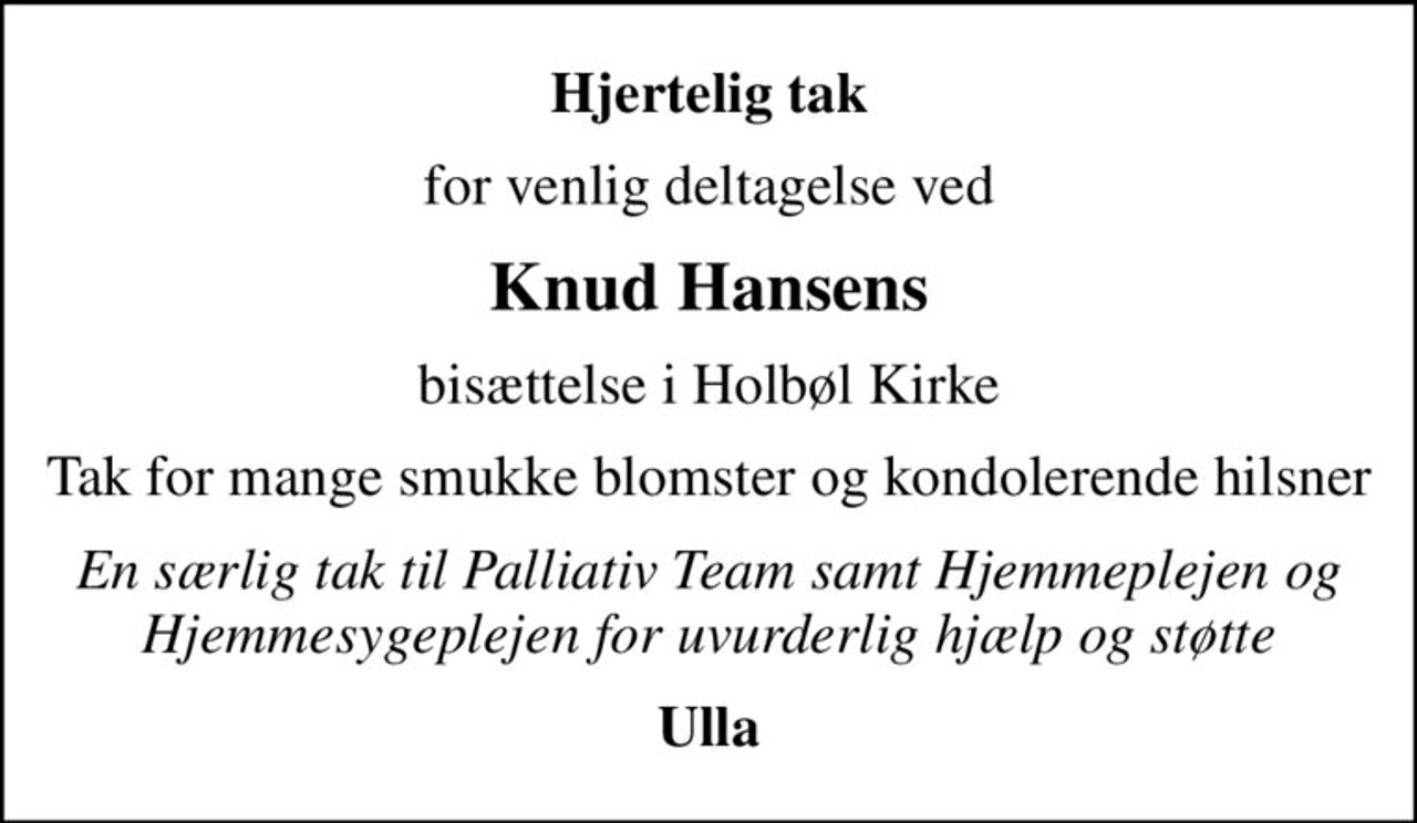 Hjertelig tak
for venlig deltagelse ved
Knud Hansens
bisættelse i Holbøl Kirke
Tak for mange smukke blomster og kondolerende hilsner
En særlig tak til Palliativ Team samt Hjemmeplejen og Hjemmesygeplejen for uvurderlig hjælp og støtte
Ulla