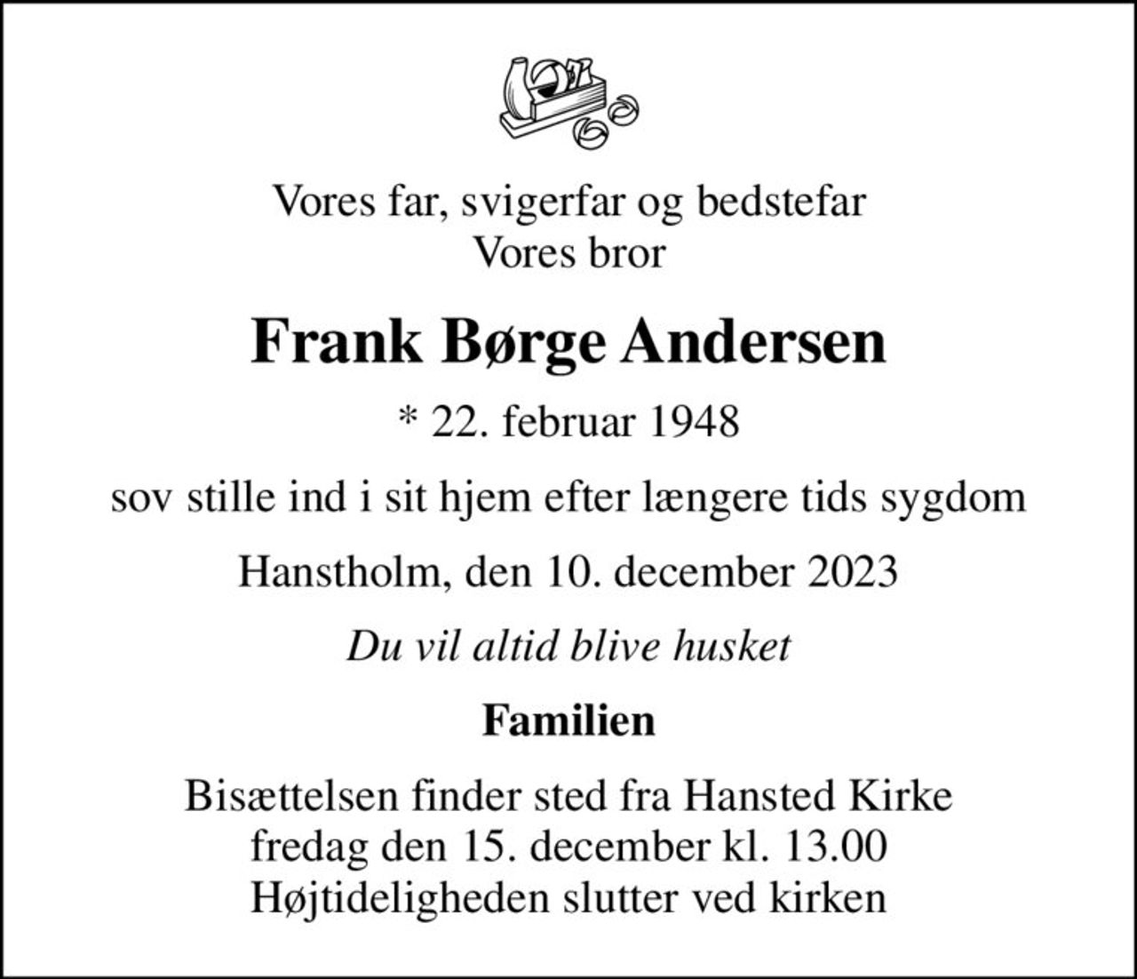 Vores far, svigerfar og bedstefar Vores bror
Frank Børge Andersen
* 22. februar 1948
sov stille ind i sit hjem efter længere tids sygdom
Hanstholm, den 10. december 2023
Du vil altid blive husket
Familien
Bisættelsen finder sted fra Hansted Kirke  fredag den 15. december kl. 13.00  Højtideligheden slutter ved kirken