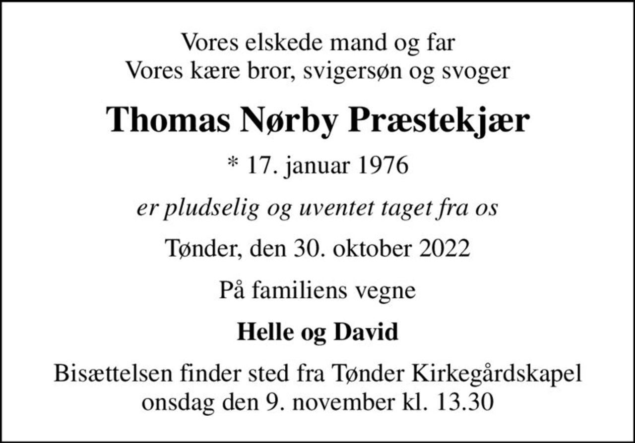 Vores elskede mand og far Vores kære bror, svigersøn og svoger
Thomas Nørby Præstekjær
* 17. januar 1976
er pludselig og uventet taget fra os
Tønder, den 30. oktober 2022
På familiens vegne
Helle og David
Bisættelsen finder sted fra Tønder Kirkegårdskapel  onsdag den 9. november kl. 13.30