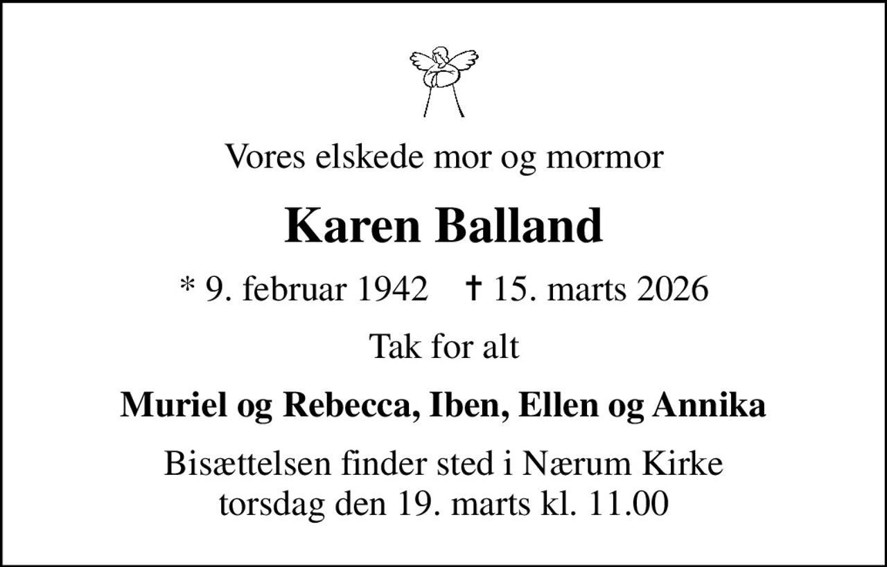 Vores elskede mor og mormor
Karen Balland
* 9. februar 1942    ✝ 15. marts 2026
Tak for alt
Muriel og Rebecca, Iben, Ellen og Annika
Bisættelsen finder sted i Nærum Kirke  torsdag den 19. marts kl. 11.00