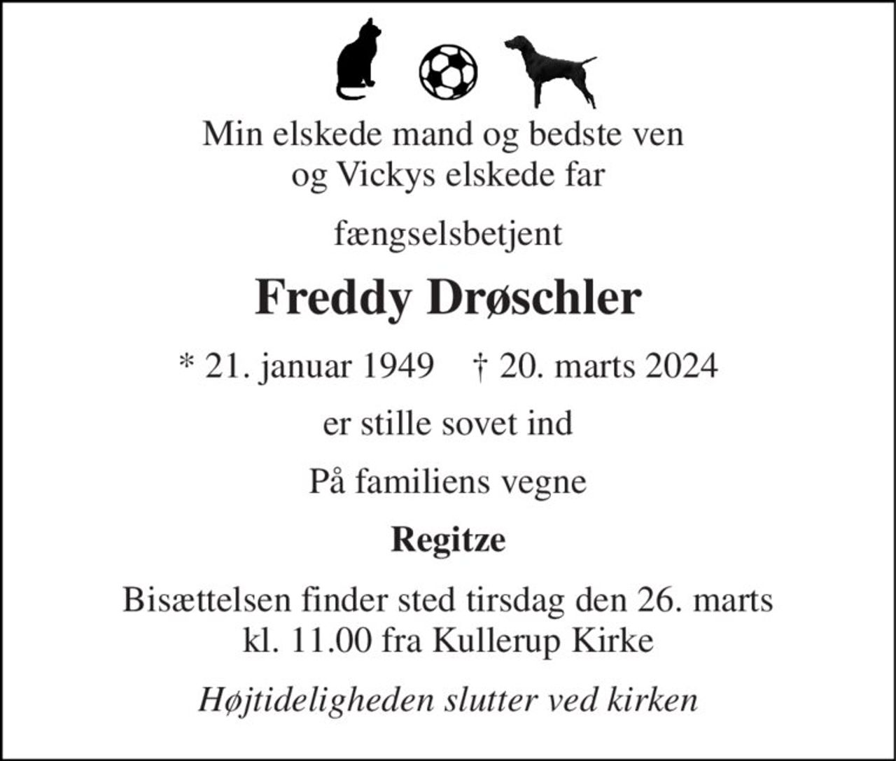 Min elskede mand og bedste ven  og Vickys elskede far 
fængselsbetjent 
Freddy Drøschler 
*​ 21. januar 1949​    †​ 20. marts 2024 
er stille sovet ind 
På familiens vegne 
Regitze 
Bisættelsen​ finder sted tirsdag den 26. marts​ kl. 11.00 fra Kullerup Kirke 
Højtideligheden slutter ved kirken
