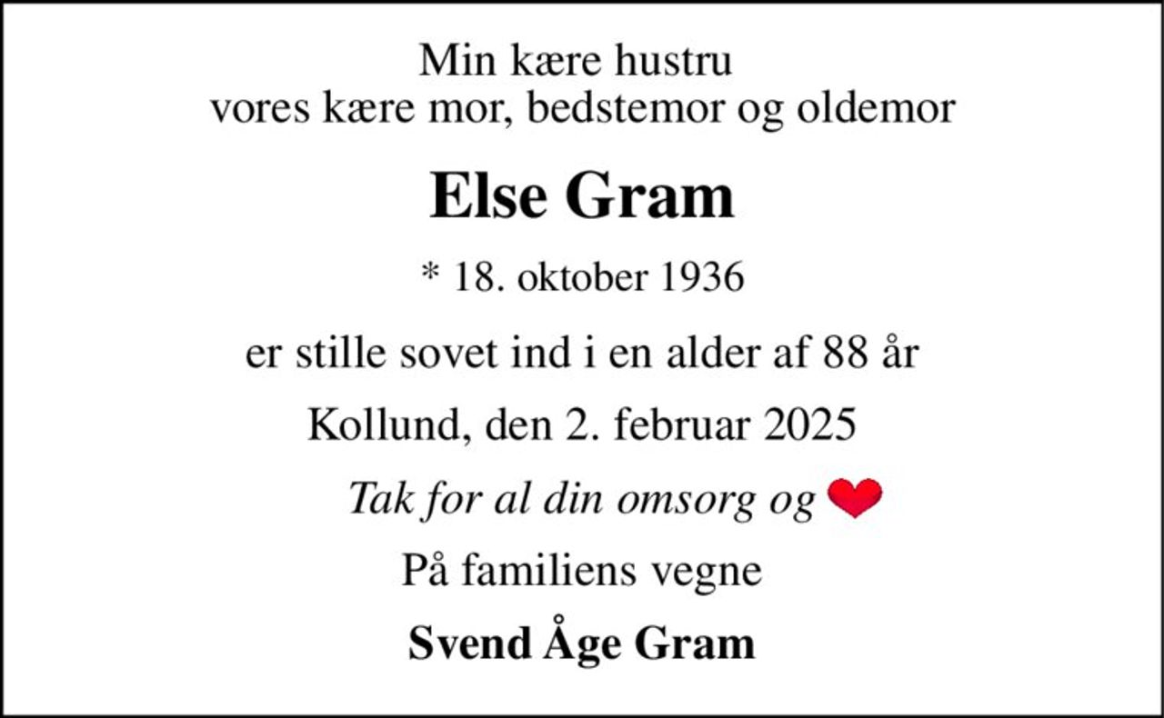 Min kære hustru  vores kære mor, bedstemor og oldemor 
Else Gram 
*​ 18. oktober 1936 
er stille sovet ind i en alder af 88 år 
Kollund, den 2. februar 2025 
Tak for al din omsorg og 
På familiens vegne 
Svend Åge Gram