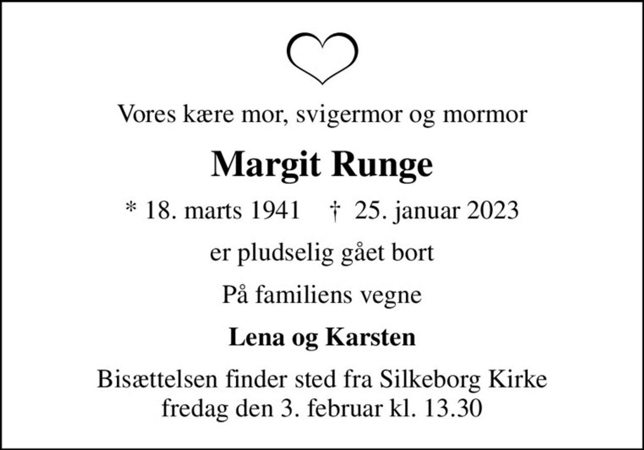 Vores kære mor, svigermor og mormor
Margit Runge
* 18. marts 1941    ✝ 25. januar 2023
er pludselig gået bort
På familiens vegne
Lena og Karsten
Bisættelsen finder sted fra Silkeborg Kirke  fredag den 3. februar kl. 13.30