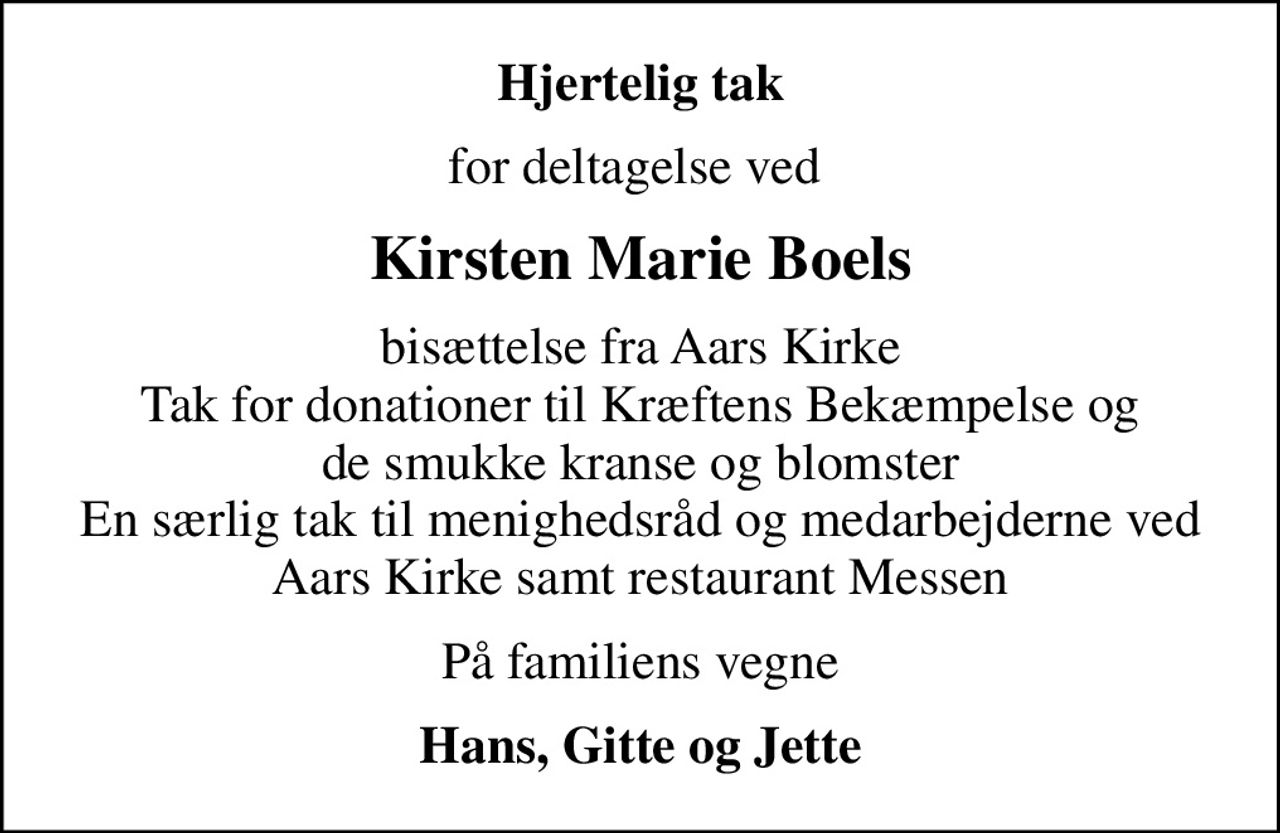Hjertelig tak
for deltagelse ved 
Kirsten Marie Boels
bisættelse fra Aars Kirke Tak for donationer til Kræftens Bekæmpelse og de smukke kranse og blomster En særlig tak til menighedsråd og medarbejderne ved Aars Kirke samt restaurant Messen
På familiens vegne
Hans, Gitte og Jette