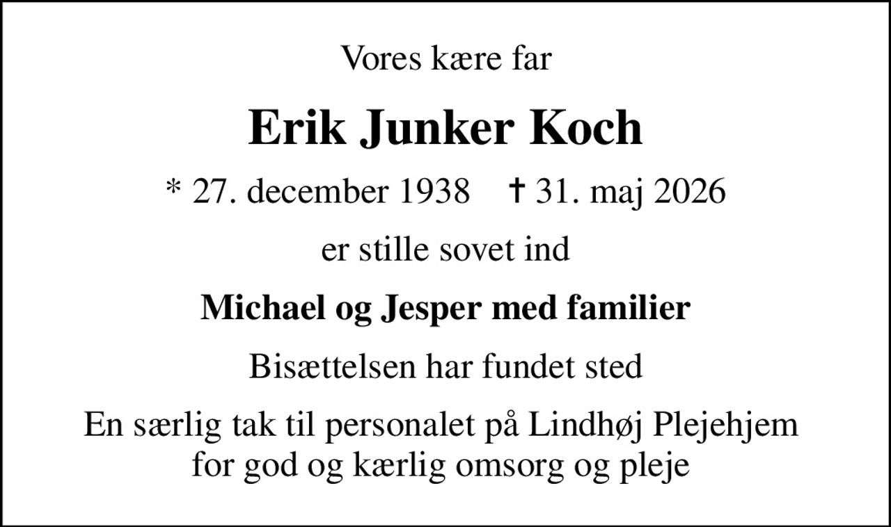 Vores kære far
Erik Junker Koch
* 27. december 1938    ✝ 31. maj 2026
er stille sovet ind
Michael og Jesper med familier
Bisættelsen har fundet sted
En særlig tak til personalet på Lindhøj Plejehjem  for god og kærlig omsorg og pleje