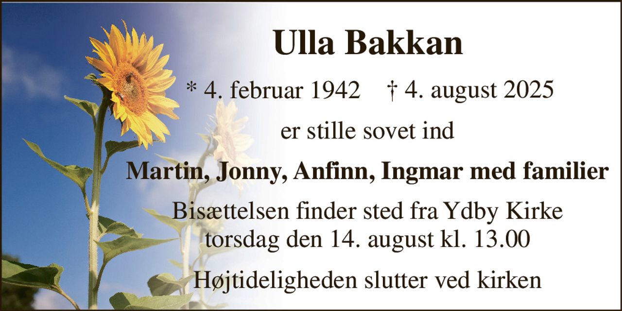 Ulla Bakkan 
*​ 4. februar 1942​ 
er stille sovet ind 
Martin, Jonny, Anfinn, Ingmar med familier 
Bisættelsen​ finder sted fra Ydby Kirke​ torsdag den 14. august​ kl. 13.00 
Højtideligheden slutter ved kirken 
†​ 4. august 2025​
