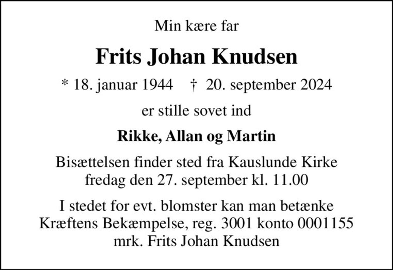 Min kære far
Frits Johan Knudsen
* 18. januar 1944    ✝ 20. september 2024
er stille sovet ind
Rikke, Allan og Martin
Bisættelsen finder sted fra Kauslunde Kirke  fredag den 27. september kl. 11.00 
I stedet for evt. blomster kan man betænke
					Kræftens Bekæmpelse reg.3001konto0001155mrk. Frits Johan
					Knudsen